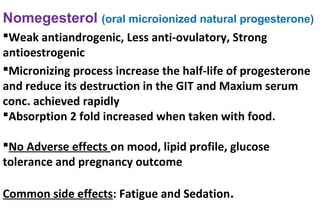 Nomegesterol (oral microionized natural progesterone)
Weak antiandrogenic, Less anti-ovulatory, Strong
antioestrogenic
Micronizing process increase the half-life of progesterone
and reduce its destruction in the GIT and Maxium serum
conc. achieved rapidly
Absorption 2 fold increased when taken with food.
No Adverse effects on mood, lipid profile, glucose
tolerance and pregnancy outcome
Common side effects: Fatigue and Sedation.
 