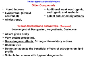 19-Nor-testosterone derivative
Older Compounds
 Norethindrone
 Lynestrenol (Ethinyl
oestradiol)
 Allylestrenol,
 Additional weak oestrogenic,
androgenic and anabolic
 potent anti-ovulatory actions
19-Nor-testosterone derivatives: (Gonanes)
Levonorgestrel, Desogestrel, Norgestimate, Gestodene
 All are given orally
 Very potent progestins,
 No androgenic effects, Strong anti-ovulatory actions
 Used in OCS
 Do not antagonize the beneficial effects of estrogens on lipid
profile
 Suitable for women with hyperandrogenemia
 