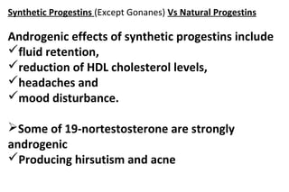 Synthetic Progestins (Except Gonanes) Vs Natural Progestins
Androgenic effects of synthetic progestins include
fluid retention,
reduction of HDL cholesterol levels,
headaches and
mood disturbance.
Some of 19-nortestosterone are strongly
androgenic
Producing hirsutism and acne
 