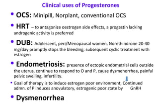 • OCS: Minipill, Norplant, conventional OCS
• HRT – to antagonize oestrogen side effects, a progestin lacking
androgenic activity is preferred
• DUB: Adolescent, peri/Menopausal women, Norethindrone 20-40
mg/day promptly stops the bleeding, subsequent cyclic treatment with
estrogen
• Endometriosis: presence of ectopic endometrial cells outside
the uterus, continue to respond to O and P, cause dysmenorrhea, painful
pelvic swelling, infertility.
• Goal of therapy is to induce estrogen poor environment, Continued
admn. of P induces anovulatory, estrogenic poor state by GnRH
• Dysmenorrhea
Clinical uses of Progesterones
 