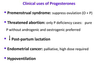 • Premenstrual syndrome: suppress ovulation (O + P)
• Threatened abortion: only P deficiency cases: pure
P without androgenic and oestrogenic preferred
• Post-partum lactation
• Endometrial cancer: palliative, high dose required
• Hypoventilation
Clinical uses of Progesterones
 
