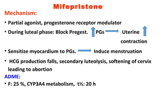 Mifepristone
Mechanism:
• Partial agonist, progesterone receptor modulator
• During luteal phase: Block Pregest. PGs Uterine
contraction
• Sensitize myocardium to PGs. Induce menstruation
• HCG production falls, secondary luteolysis, softening of cervix
leading to abortion
ADME:
• F: 25 %, CYP3A4 metabolism, t½: 20 h
 