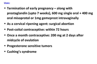 Uses:
• Termination of early pregnancy – along with
prostaglandin (upto 7 weeks), 600 mg single oral + 400 mg
oral misoprotol or 1mg gemeprost intravaginally
• As a cervical ripening agent: surgical abortion
• Post-coital contraceptive: within 72 hours
• Once a month contraceptive: 200 mg at 2 days after
midcycle of ovulation
• Progesterone sensitive tumors
• Cushing’s syndrome
 