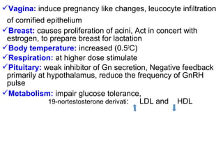 Vagina: induce pregnancy like changes, leucocyte infiltration
of cornified epithelium
Breast: causes proliferation of acini, Act in concert with
estrogen, to prepare breast for lactation
Body temperature: increased (0.50
C)
Respiration: at higher dose stimulate
Pituitary: weak inhibitor of Gn secretion, Negative feedback
primarily at hypothalamus, reduce the frequency of GnRH
pulse
Metabolism: impair glucose tolerance,
19-nortestosterone derivati: LDL and HDL
 