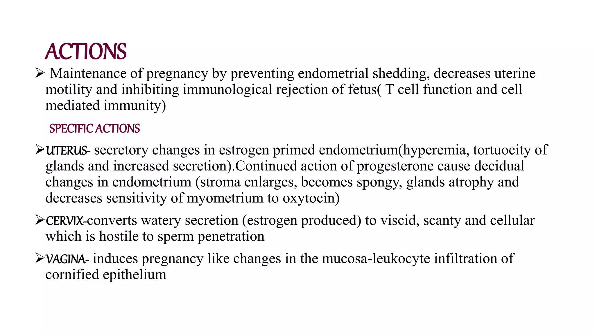 ACTIONS
 Maintenance of pregnancy by preventing endometrial shedding, decreases uterine
motility and inhibiting immunological rejection of fetus( T cell function and cell
mediated immunity)
SPECIFICACTIONS
UTERUS- secretory changes in estrogen primed endometrium(hyperemia, tortuocity of
glands and increased secretion).Continued action of progesterone cause decidual
changes in endometrium (stroma enlarges, becomes spongy, glands atrophy and
decreases sensitivity of myometrium to oxytocin)
CERVIX-converts watery secretion (estrogen produced) to viscid, scanty and cellular
which is hostile to sperm penetration
VAGINA- induces pregnancy like changes in the mucosa-leukocyte infiltration of
cornified epithelium
 