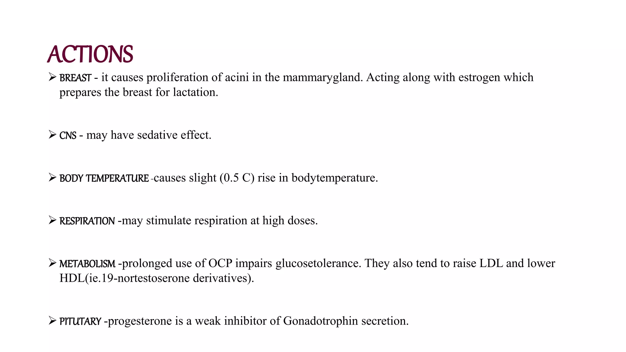 ACTIONS
 BREAST - it causes proliferation of acini in the mammarygland. Acting along with estrogen which
prepares the breast for lactation.
 CNS - may have sedative effect.
 BODY TEMPERATURE-causes slight (0.5 C) rise in bodytemperature.
 RESPIRATION -may stimulate respiration at high doses.
 METABOLISM -prolonged use of OCP impairs glucosetolerance. They also tend to raise LDL and lower
HDL(ie.19-nortestoserone derivatives).
 PITUTARY -progesterone is a weak inhibitor of Gonadotrophin secretion.
 