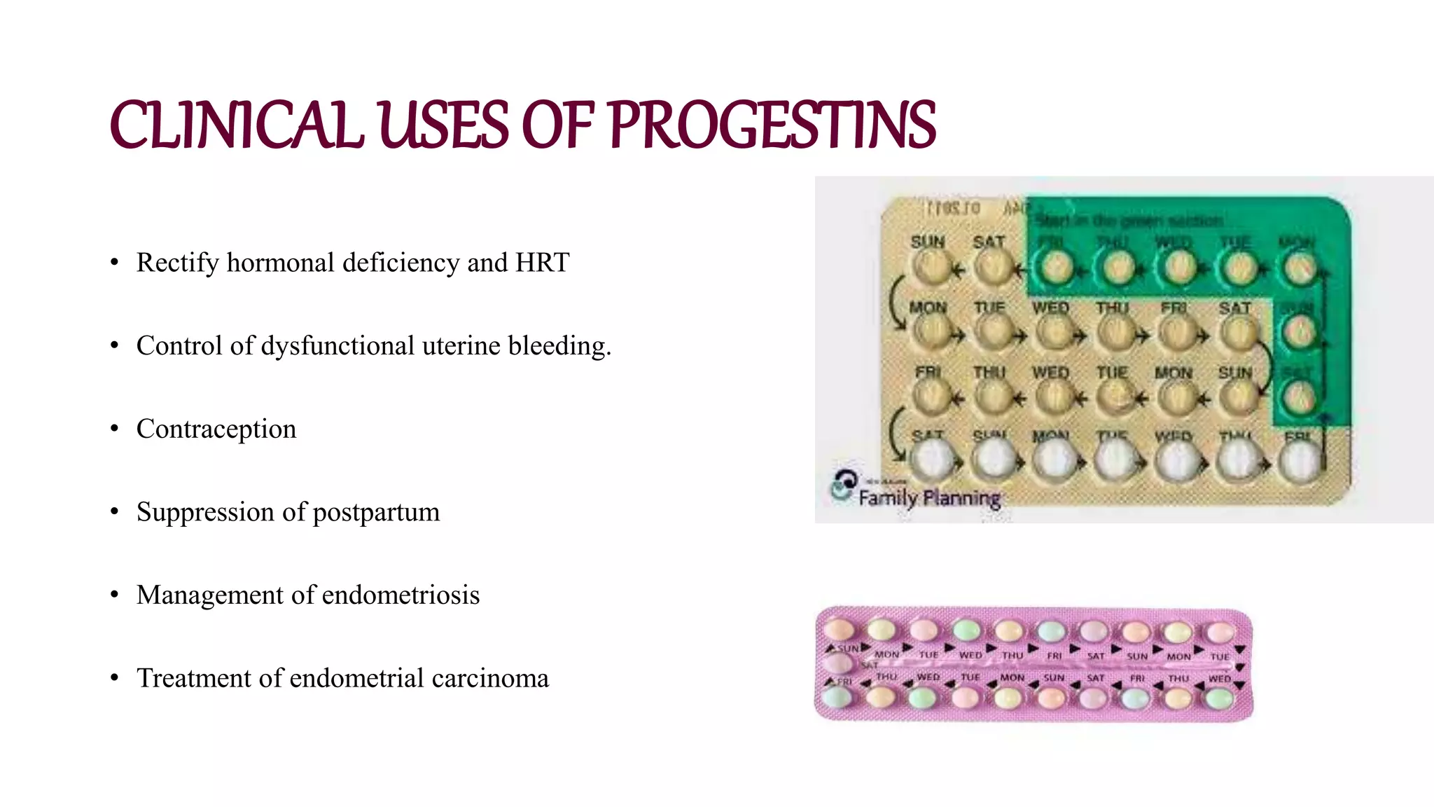 CLINICAL USES OF PROGESTINS
• Rectify hormonal deficiency and HRT
• Control of dysfunctional uterine bleeding.
• Contraception
• Suppression of postpartum
• Management of endometriosis
• Treatment of endometrial carcinoma
 