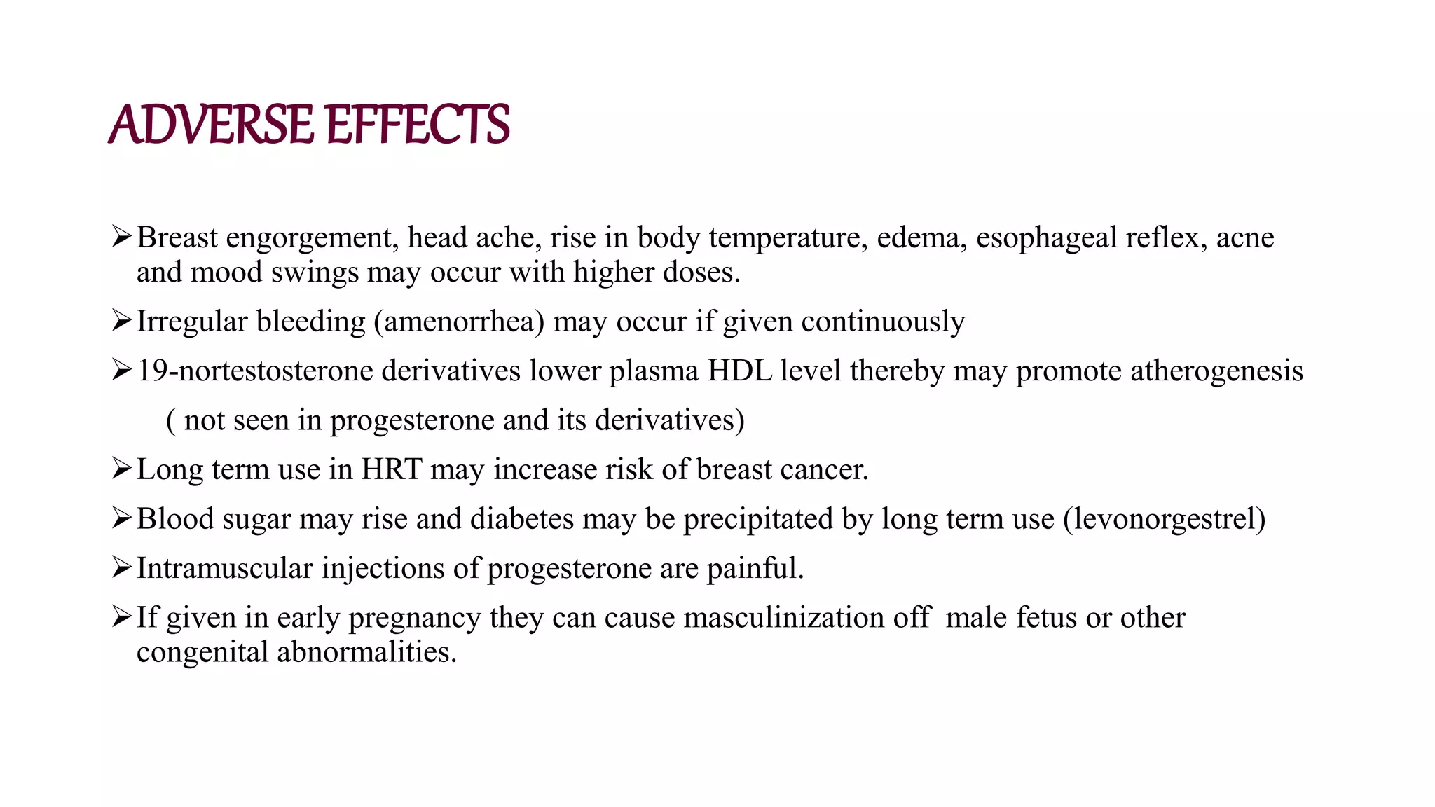 ADVERSE EFFECTS
Breast engorgement, head ache, rise in body temperature, edema, esophageal reflex, acne
and mood swings may occur with higher doses.
Irregular bleeding (amenorrhea) may occur if given continuously
19-nortestosterone derivatives lower plasma HDL level thereby may promote atherogenesis
( not seen in progesterone and its derivatives)
Long term use in HRT may increase risk of breast cancer.
Blood sugar may rise and diabetes may be precipitated by long term use (levonorgestrel)
Intramuscular injections of progesterone are painful.
If given in early pregnancy they can cause masculinization off male fetus or other
congenital abnormalities.
 