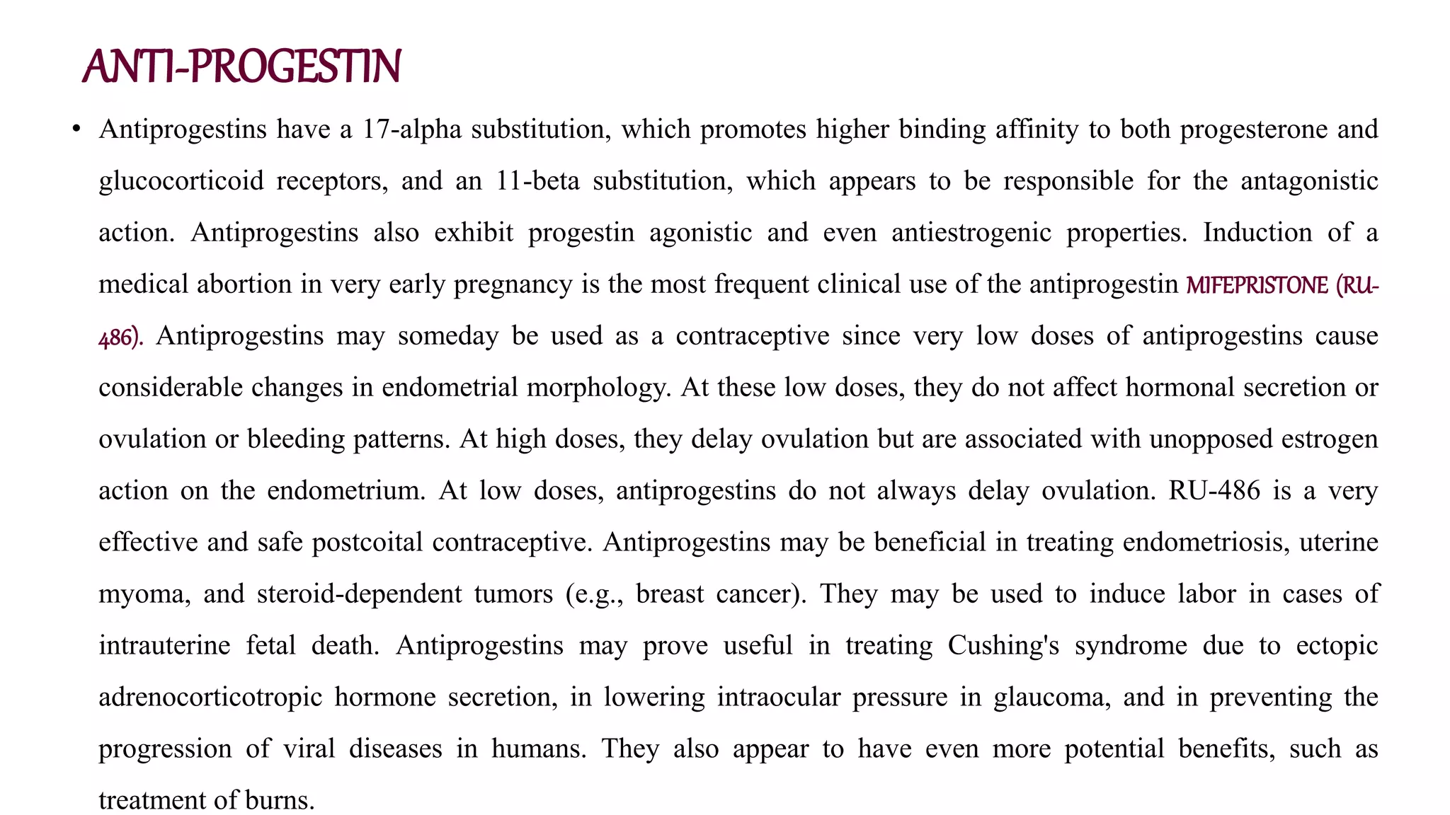 ANTI-PROGESTIN
• Antiprogestins have a 17-alpha substitution, which promotes higher binding affinity to both progesterone and
glucocorticoid receptors, and an 11-beta substitution, which appears to be responsible for the antagonistic
action. Antiprogestins also exhibit progestin agonistic and even antiestrogenic properties. Induction of a
medical abortion in very early pregnancy is the most frequent clinical use of the antiprogestin MIFEPRISTONE (RU-
486). Antiprogestins may someday be used as a contraceptive since very low doses of antiprogestins cause
considerable changes in endometrial morphology. At these low doses, they do not affect hormonal secretion or
ovulation or bleeding patterns. At high doses, they delay ovulation but are associated with unopposed estrogen
action on the endometrium. At low doses, antiprogestins do not always delay ovulation. RU-486 is a very
effective and safe postcoital contraceptive. Antiprogestins may be beneficial in treating endometriosis, uterine
myoma, and steroid-dependent tumors (e.g., breast cancer). They may be used to induce labor in cases of
intrauterine fetal death. Antiprogestins may prove useful in treating Cushing's syndrome due to ectopic
adrenocorticotropic hormone secretion, in lowering intraocular pressure in glaucoma, and in preventing the
progression of viral diseases in humans. They also appear to have even more potential benefits, such as
treatment of burns.
 