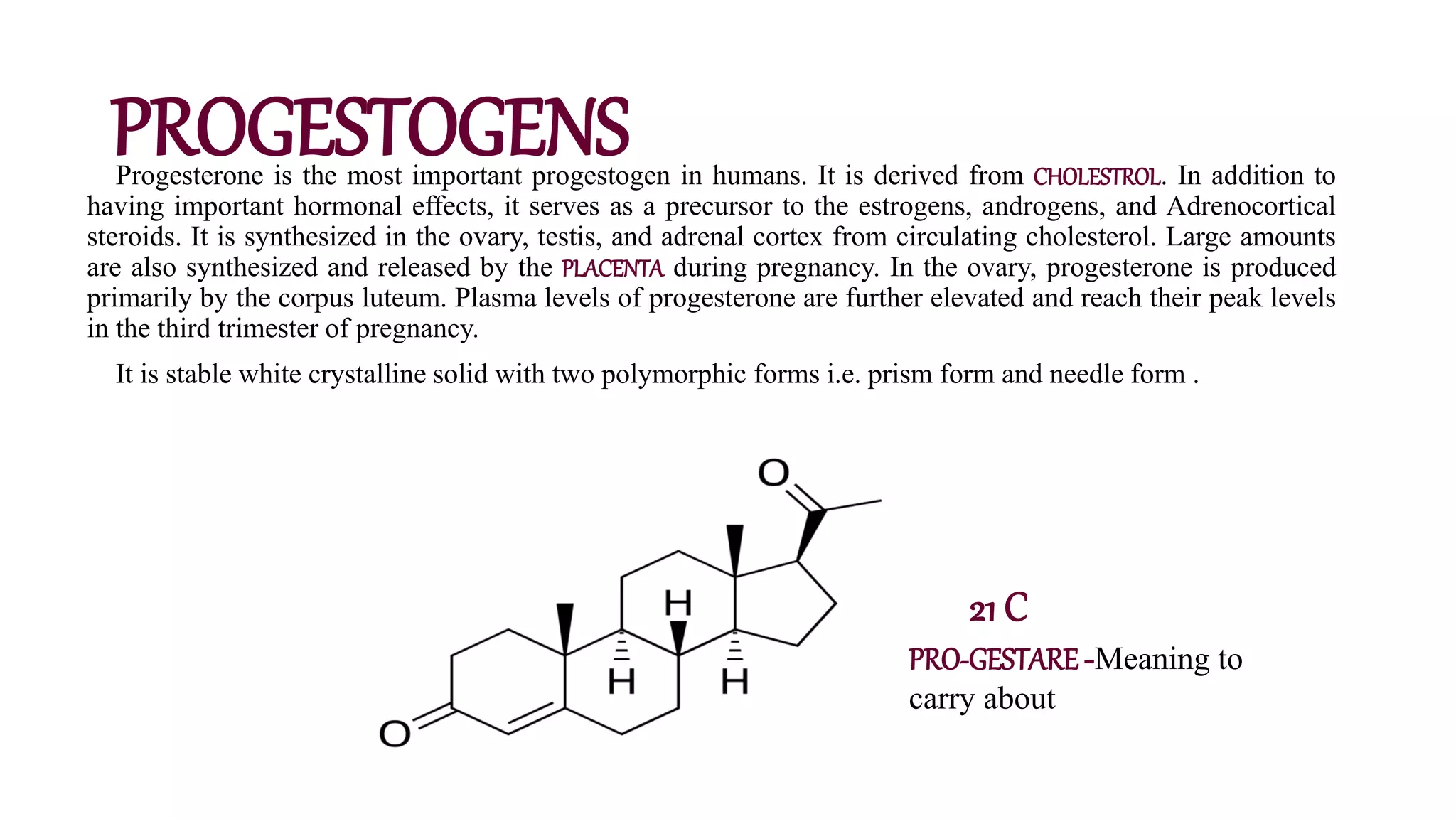 PROGESTOGENS
Progesterone is the most important progestogen in humans. It is derived from CHOLESTROL. In addition to
having important hormonal effects, it serves as a precursor to the estrogens, androgens, and Adrenocortical
steroids. It is synthesized in the ovary, testis, and adrenal cortex from circulating cholesterol. Large amounts
are also synthesized and released by the PLACENTA during pregnancy. In the ovary, progesterone is produced
primarily by the corpus luteum. Plasma levels of progesterone are further elevated and reach their peak levels
in the third trimester of pregnancy.
It is stable white crystalline solid with two polymorphic forms i.e. prism form and needle form .
21 C
PRO-GESTARE-Meaning to
carry about
 