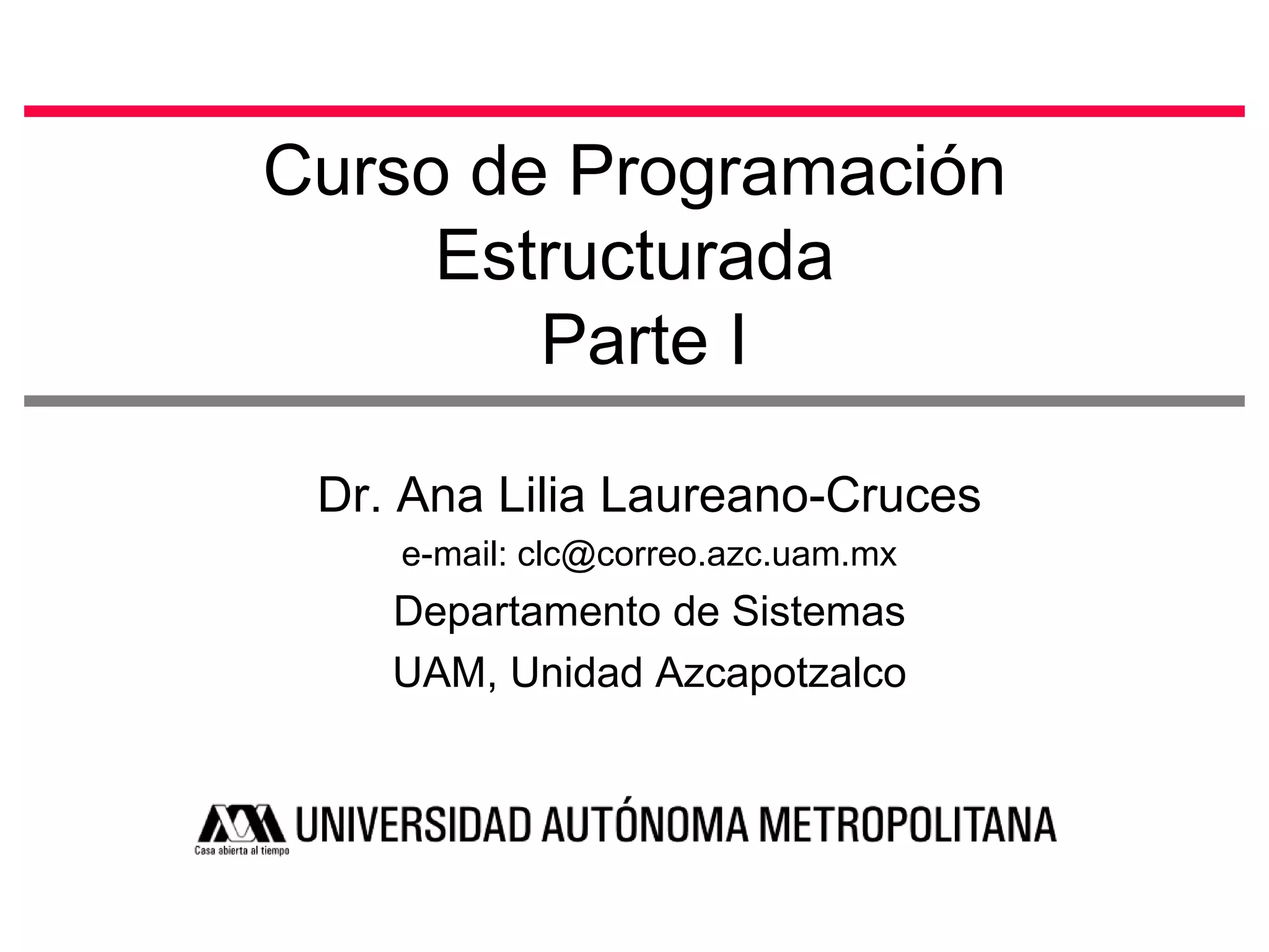 Curso de Programación Estructurada  Parte I Dr. Ana Lilia Laureano-Cruces e-mail: clc@correo.azc.uam.mx Departamento de Sistemas UAM, Unidad Azcapotzalco 