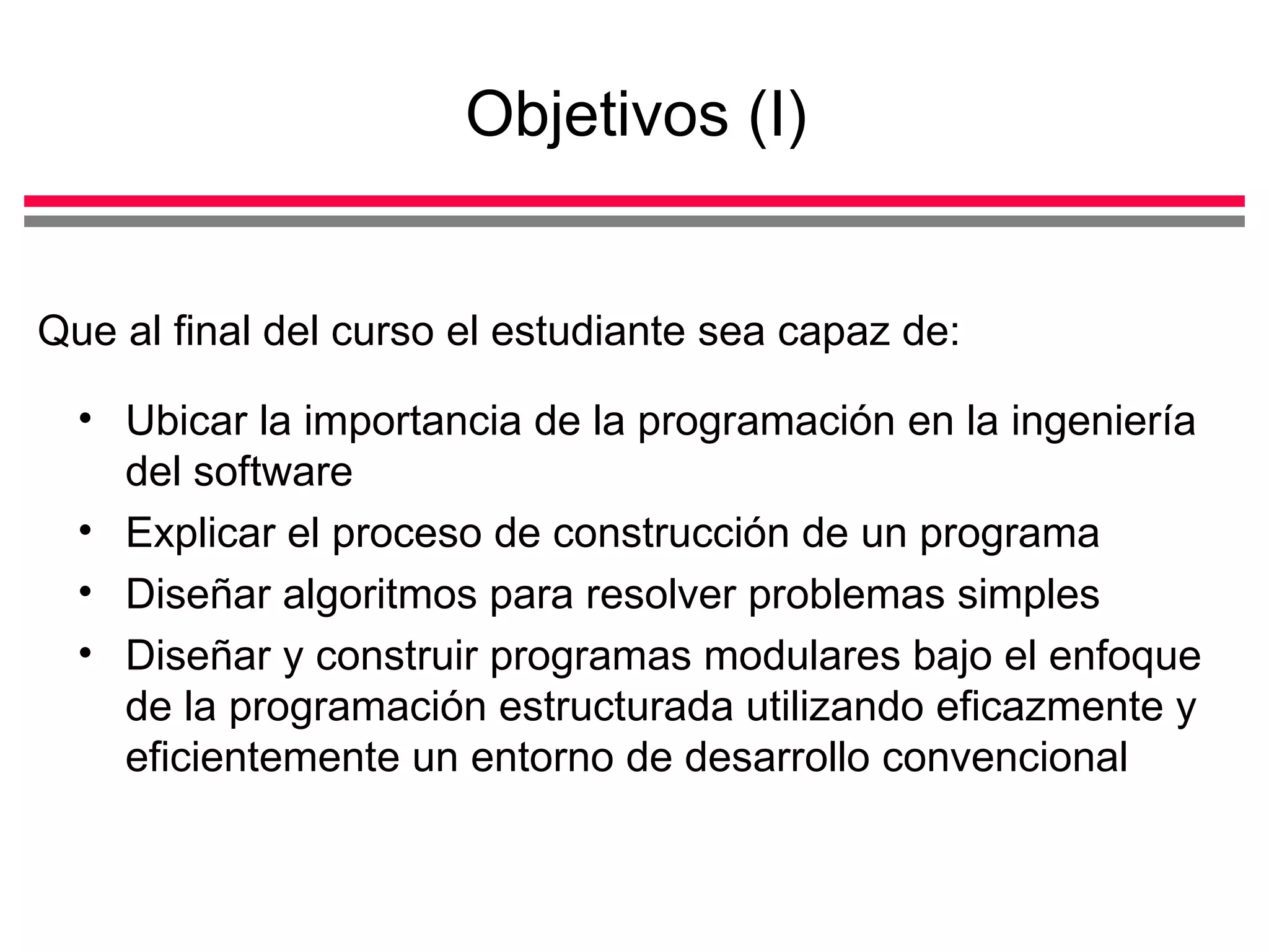 Objetivos (I) Ubicar la importancia de la programación en la ingeniería del software Explicar el proceso de construcción de un programa  Diseñar algoritmos para resolver problemas simples Diseñar y construir programas modulares bajo el enfoque de la programación estructurada utilizando eficazmente y eficientemente un entorno de desarrollo convencional Que al final del curso el estudiante sea capaz de: 