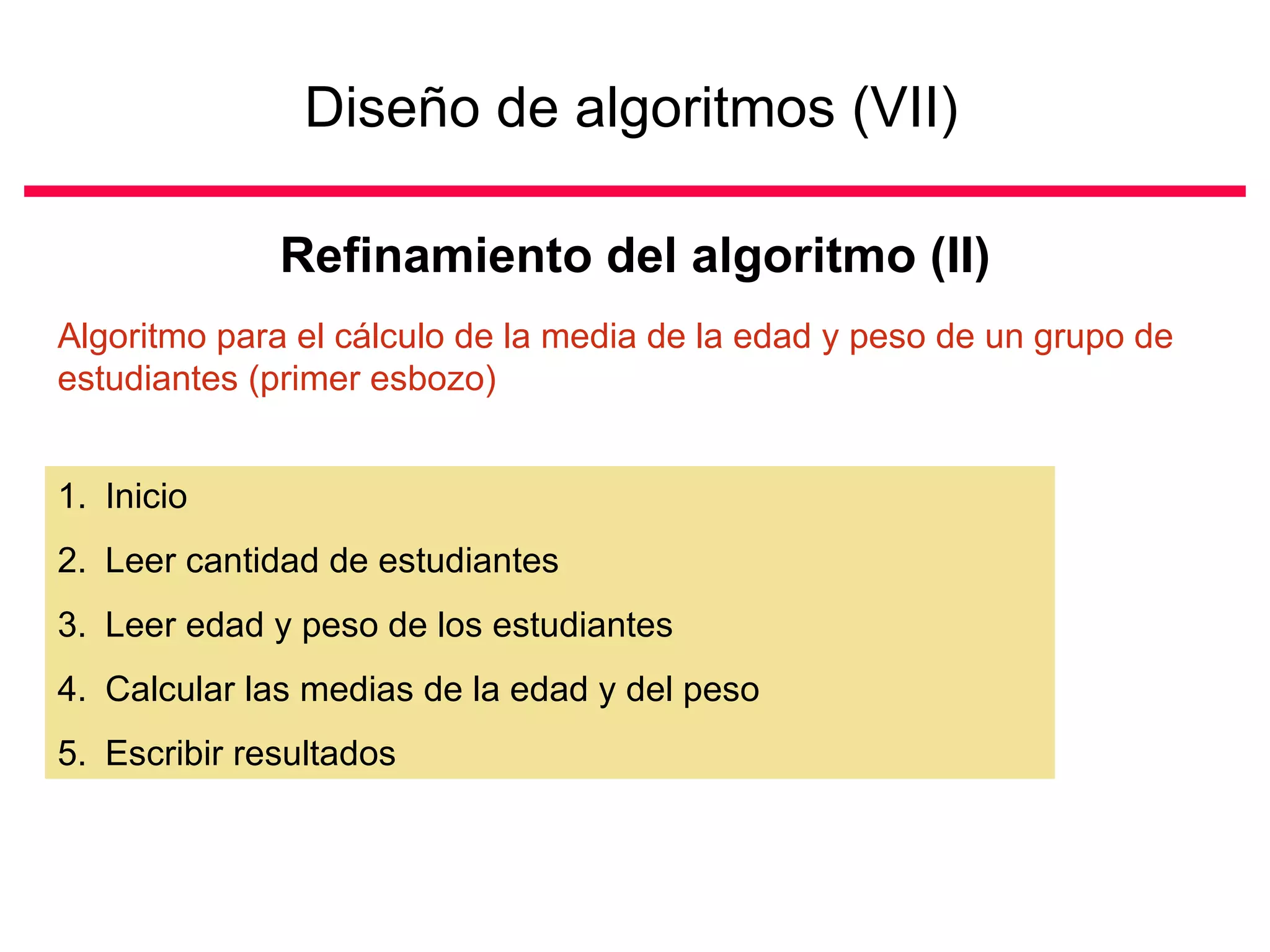Diseño de algoritmos (VII)   Refinamiento del algoritmo (II) Inicio Leer cantidad de estudiantes Leer edad y peso de los estudiantes Calcular las medias de la edad y del peso Escribir resultados Algoritmo para el cálculo de la media de la edad y peso de un grupo de estudiantes (primer esbozo) 