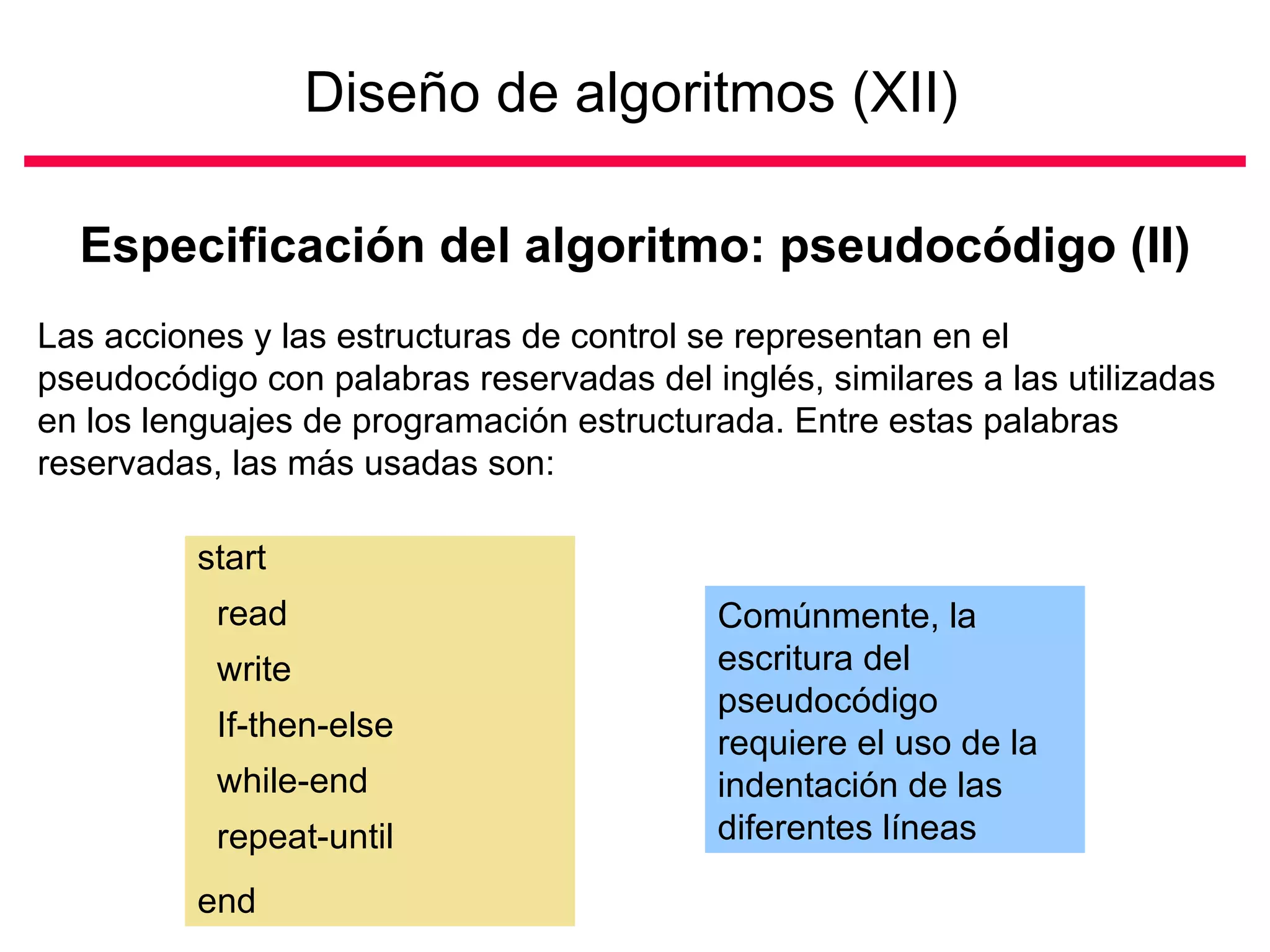 Diseño de algoritmos (XII)   Especificación del algoritmo: pseudocódigo (II) Las acciones y las estructuras de control se representan en el pseudocódigo con palabras reservadas del inglés, similares a las utilizadas en los lenguajes de programación estructurada. Entre estas palabras reservadas, las más usadas son:  start read write If-then-else while-end repeat-until  end  Comúnmente, la escritura del pseudocódigo requiere el uso de la indentación de las diferentes líneas 
