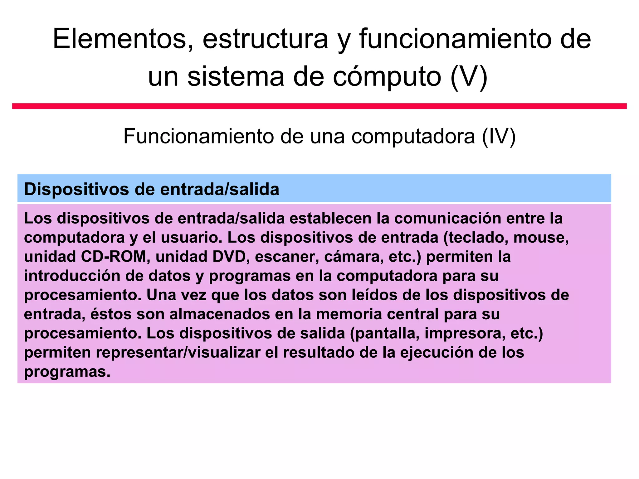 Elementos, estructura y funcionamiento de un sistema de cómputo (V)   Funcionamiento de una computadora (IV) Los dispositivos de entrada/salida establecen la comunicación entre la computadora y el usuario. Los dispositivos de entrada (teclado, mouse, unidad CD-ROM, unidad DVD, escaner, cámara, etc.) permiten la introducción de datos y programas en la computadora para su procesamiento. Una vez que los datos son leídos de los dispositivos de entrada, éstos son almacenados en la memoria central para su procesamiento. Los dispositivos de salida (pantalla, impresora, etc.) permiten representar/visualizar el resultado de la ejecución de los programas.  Dispositivos de entrada/salida 