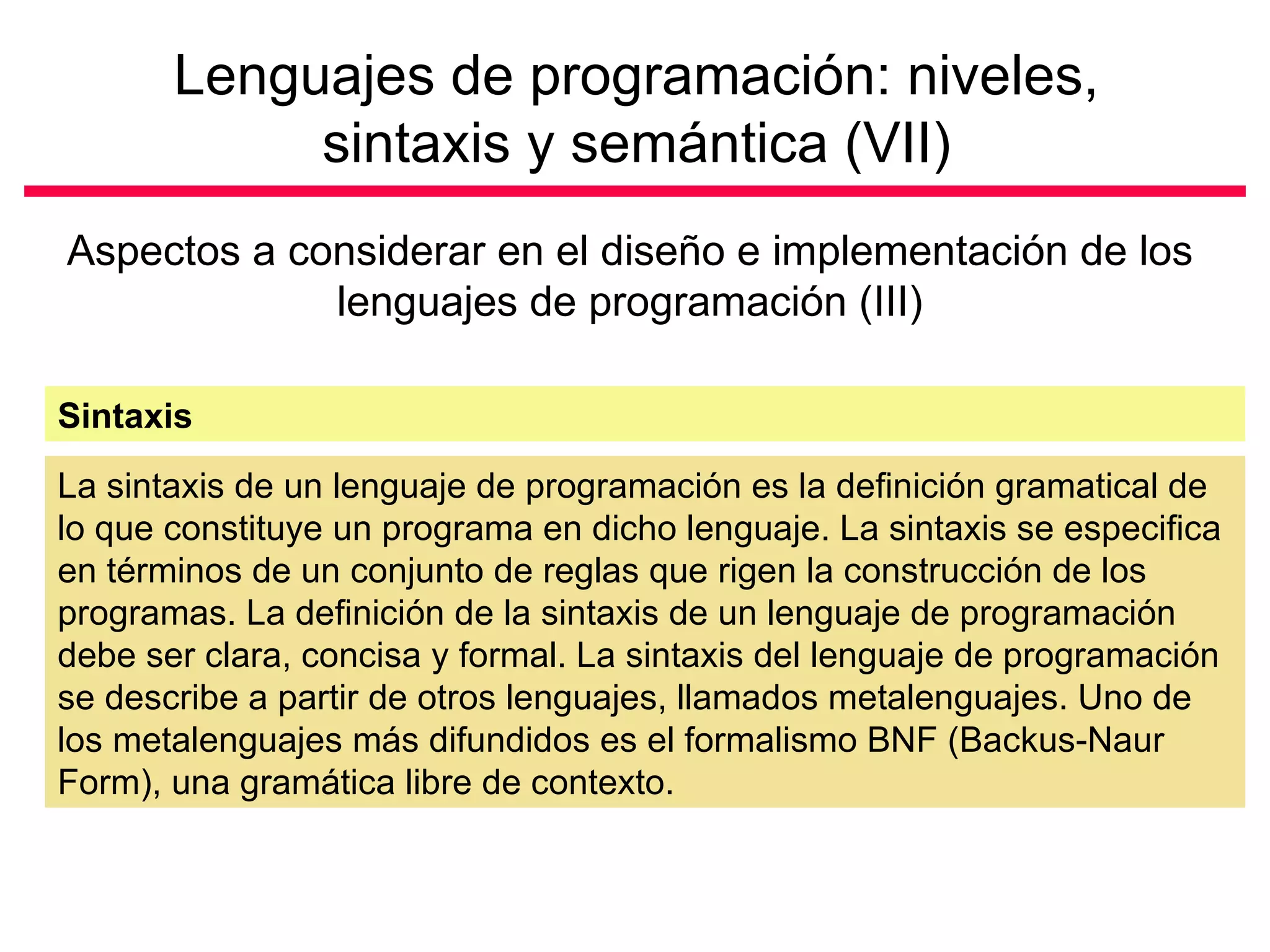 Lenguajes de programación: niveles, sintaxis y semántica (VII) Aspectos a considerar en el diseño e implementación de los lenguajes de programación (III) La sintaxis de un lenguaje de programación es la definición gramatical de lo que constituye un programa en dicho lenguaje. La sintaxis se especifica en términos de un conjunto de reglas que rigen la construcción de los programas. La definición de la sintaxis de un lenguaje de programación debe ser clara, concisa y formal. La sintaxis del lenguaje de programación se describe a partir de otros lenguajes, llamados metalenguajes. Uno de los metalenguajes más difundidos es el formalismo BNF (Backus-Naur Form), una gramática libre de contexto.  Sintaxis 