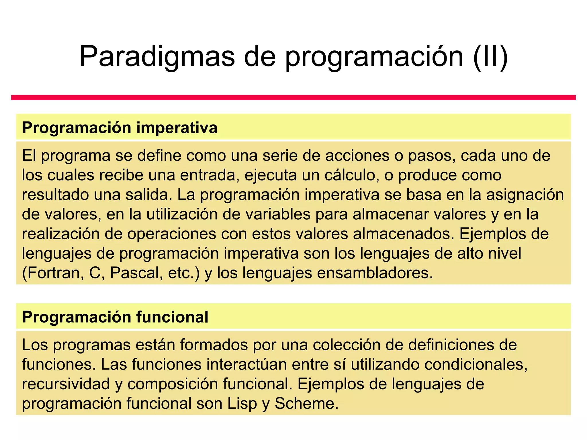 Paradigmas de programación (II) El programa se define como una serie de acciones o pasos, cada uno de los cuales recibe una entrada, ejecuta un cálculo, o produce como resultado una salida. La programación imperativa se basa en la asignación de valores, en la utilización de variables para almacenar valores y en la realización de operaciones con estos valores almacenados. Ejemplos de lenguajes de programación imperativa son los lenguajes de alto nivel (Fortran, C, Pascal, etc.) y los lenguajes ensambladores.  Programación imperativa Los programas están formados por una colección de definiciones de funciones. Las funciones interactúan entre sí utilizando condicionales, recursividad y composición funcional. Ejemplos de lenguajes de programación funcional son Lisp y Scheme. Programación funcional 