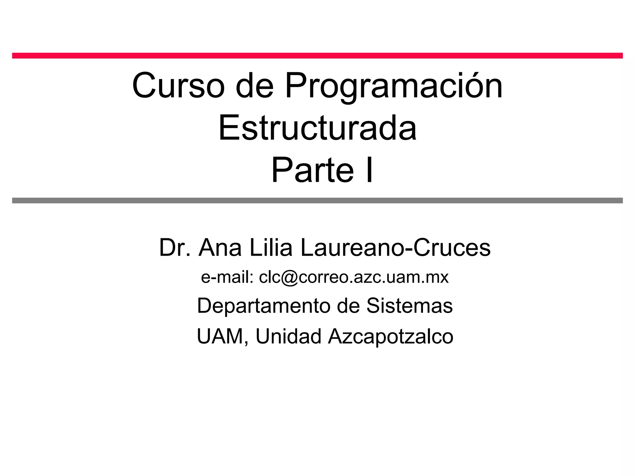 Curso de Programación Estructurada  Parte I Dr. Ana Lilia Laureano-Cruces e-mail: clc@correo.azc.uam.mx Departamento de Sistemas UAM, Unidad Azcapotzalco 