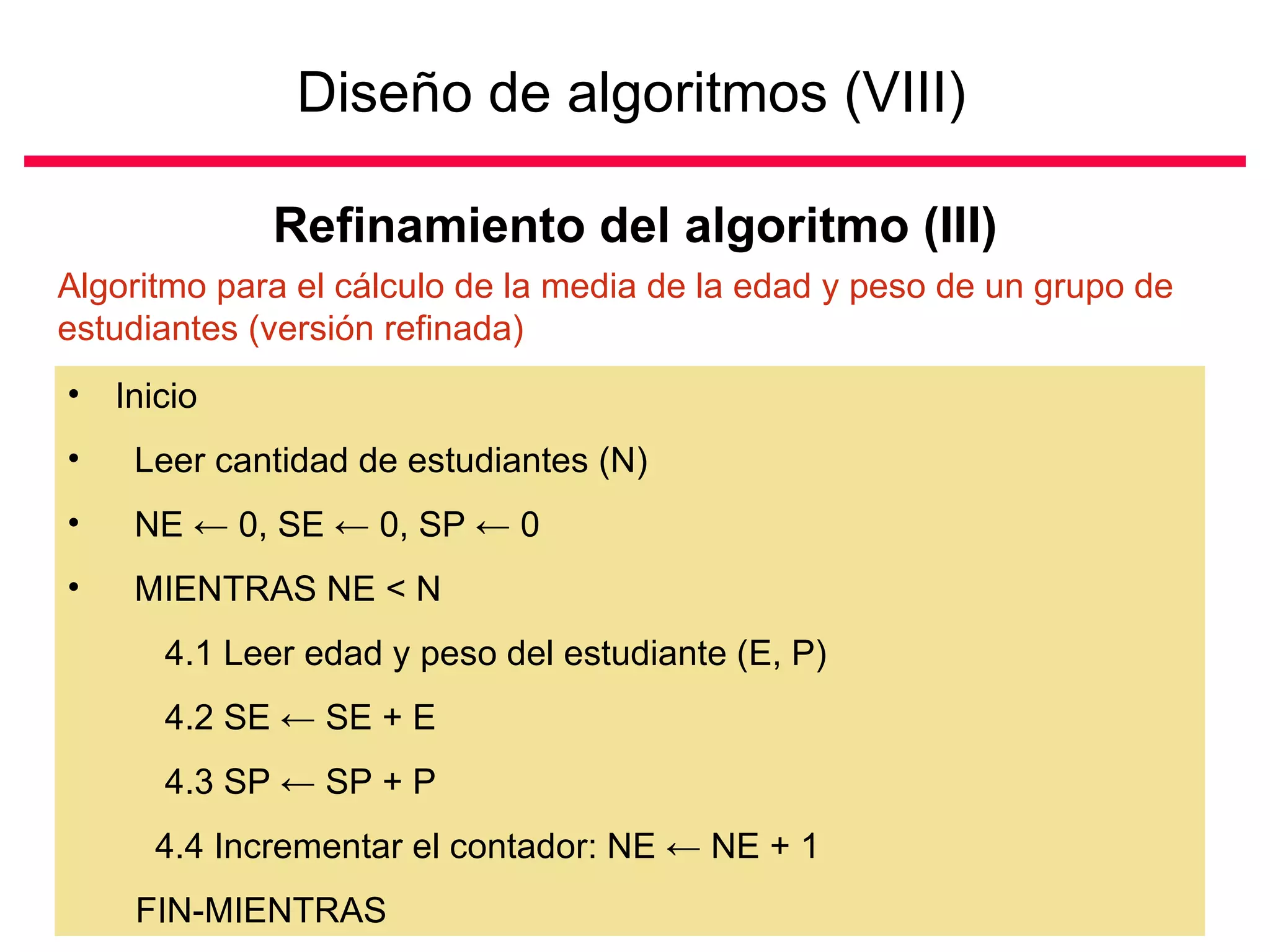Diseño de algoritmos (VIII)   Refinamiento del algoritmo (III) Inicio Leer cantidad de estudiantes (N) NE  ←  0, SE  ←  0, SP  ←  0 MIENTRAS NE < N 4.1 Leer edad y peso del estudiante (E, P) 4.2 SE  ←  SE + E 4.3 SP  ←  SP + P 4.4 Incrementar el contador: NE  ←  NE + 1  FIN-MIENTRAS Algoritmo para el cálculo de la media de la edad y peso de un grupo de estudiantes (versión refinada) 