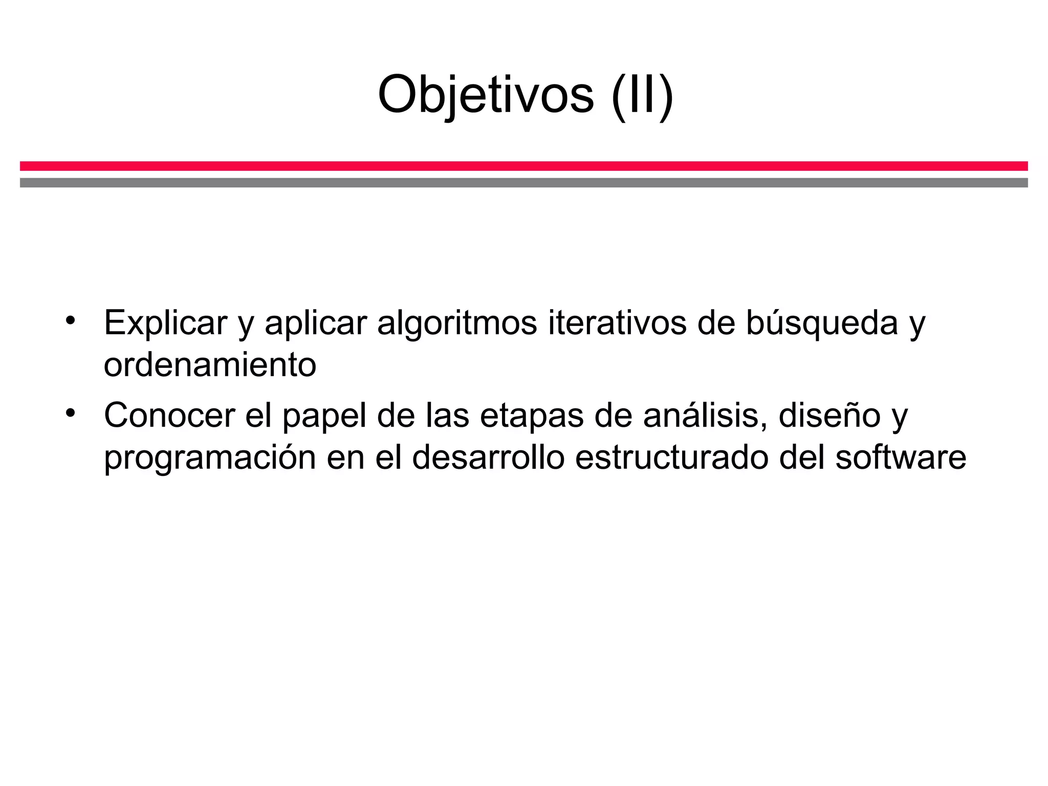 Objetivos (II) Explicar y aplicar algoritmos iterativos de búsqueda y ordenamiento Conocer el papel de las etapas de análisis, diseño y programación en el desarrollo estructurado del software 
