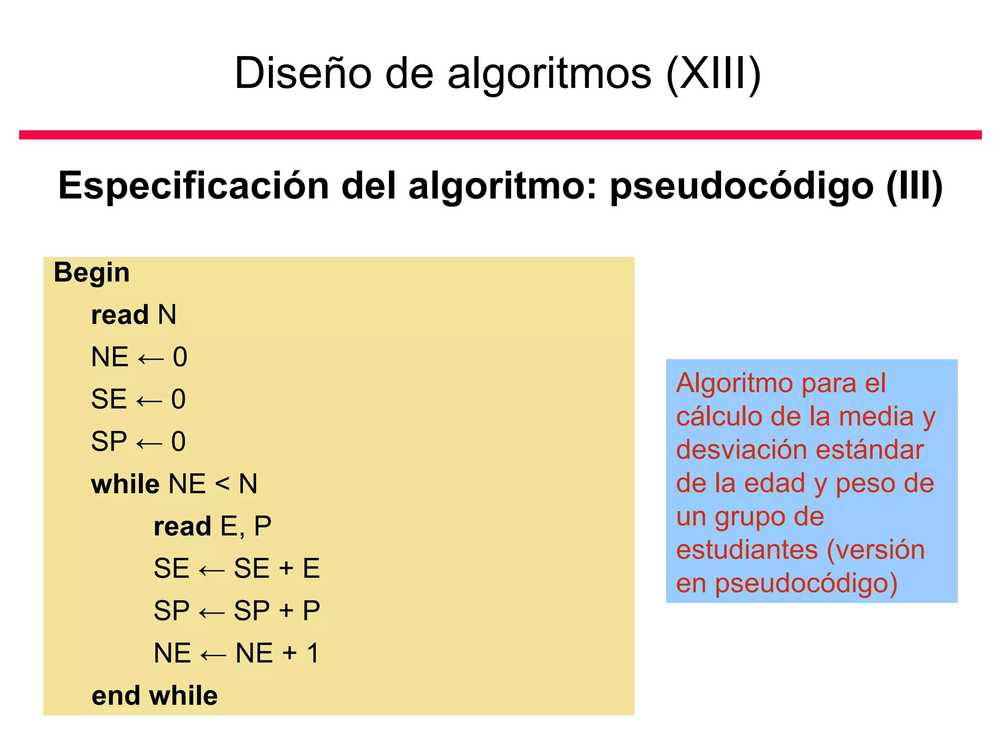 Diseño de algoritmos (XIII)   Especificación del algoritmo: pseudocódigo (III) Begin read  N NE  ←  0 SE  ←  0 SP  ←  0 while  NE < N read  E, P SE  ←  SE + E SP  ←  SP + P NE  ←  NE + 1  end while Algoritmo para el cálculo de la media y desviación estándar de la edad y peso de un grupo de estudiantes (versión en pseudocódigo) 