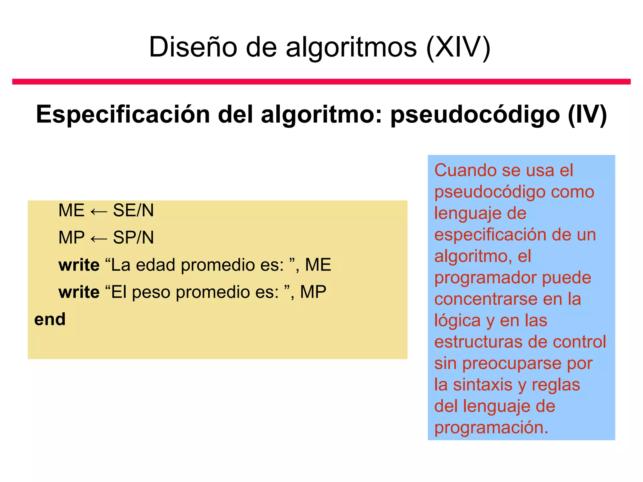 Diseño de algoritmos (XIV)   Especificación del algoritmo: pseudocódigo (IV) ME  ←  SE/N  MP  ←  SP/N write  “La edad promedio es: ”, ME write  “El peso promedio es: ”, MP end Cuando se usa el pseudocódigo como lenguaje de especificación de un algoritmo, el programador puede concentrarse en la lógica y en las estructuras de control sin preocuparse por la sintaxis y reglas del lenguaje de programación. 