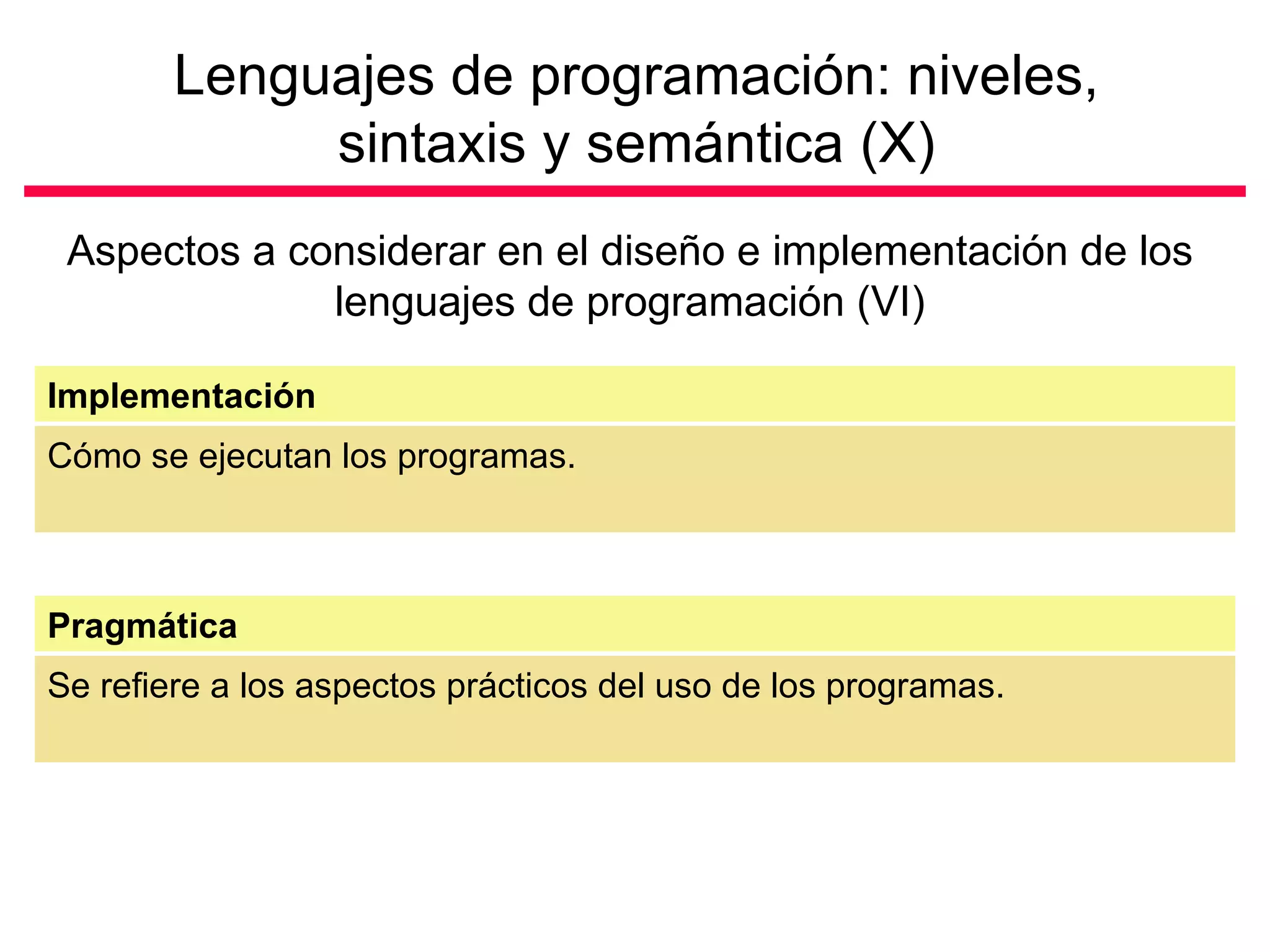 Lenguajes de programación: niveles, sintaxis y semántica (X) Aspectos a considerar en el diseño e implementación de los lenguajes de programación (VI) Cómo se ejecutan los programas. Implementación Se refiere a los aspectos prácticos del uso de los programas. Pragmática 