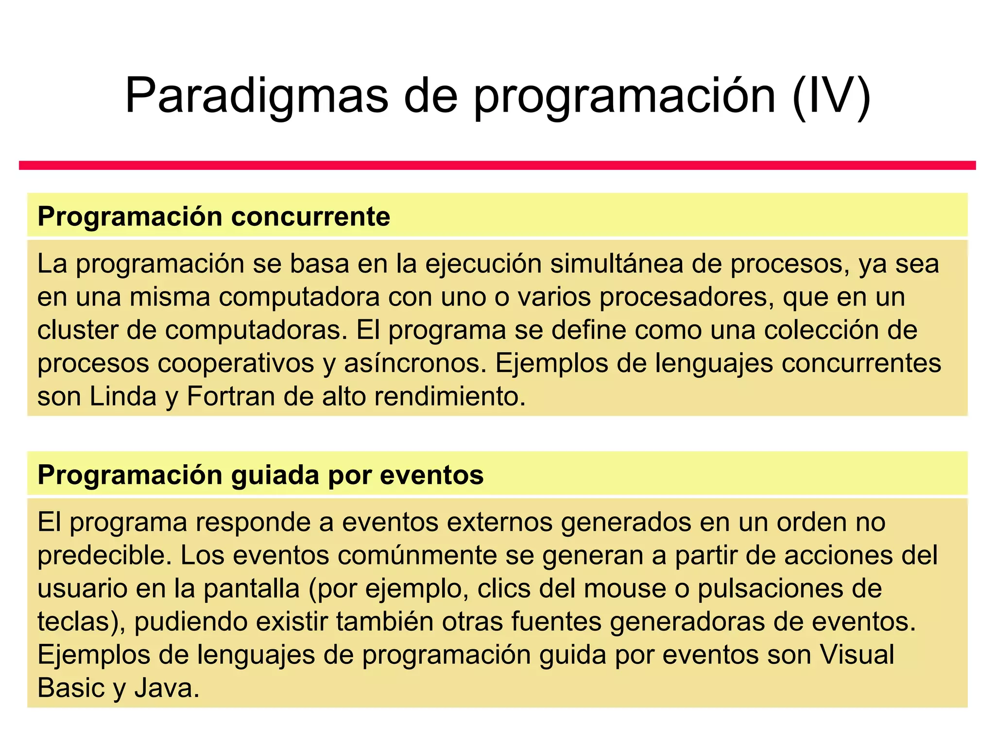 Paradigmas de programación (IV) La programación se basa en la ejecución simultánea de procesos, ya sea en una misma computadora con uno o varios procesadores, que en un cluster de computadoras. El programa se define como una colección de procesos cooperativos y asíncronos. Ejemplos de lenguajes concurrentes son Linda y Fortran de alto rendimiento.  Programación concurrente El programa responde a eventos externos generados en un orden no predecible. Los eventos comúnmente se generan a partir de acciones del usuario en la pantalla (por ejemplo, clics del mouse o pulsaciones de teclas), pudiendo existir también otras fuentes generadoras de eventos. Ejemplos de lenguajes de programación guida por eventos son Visual Basic y Java.  Programación guiada por eventos 