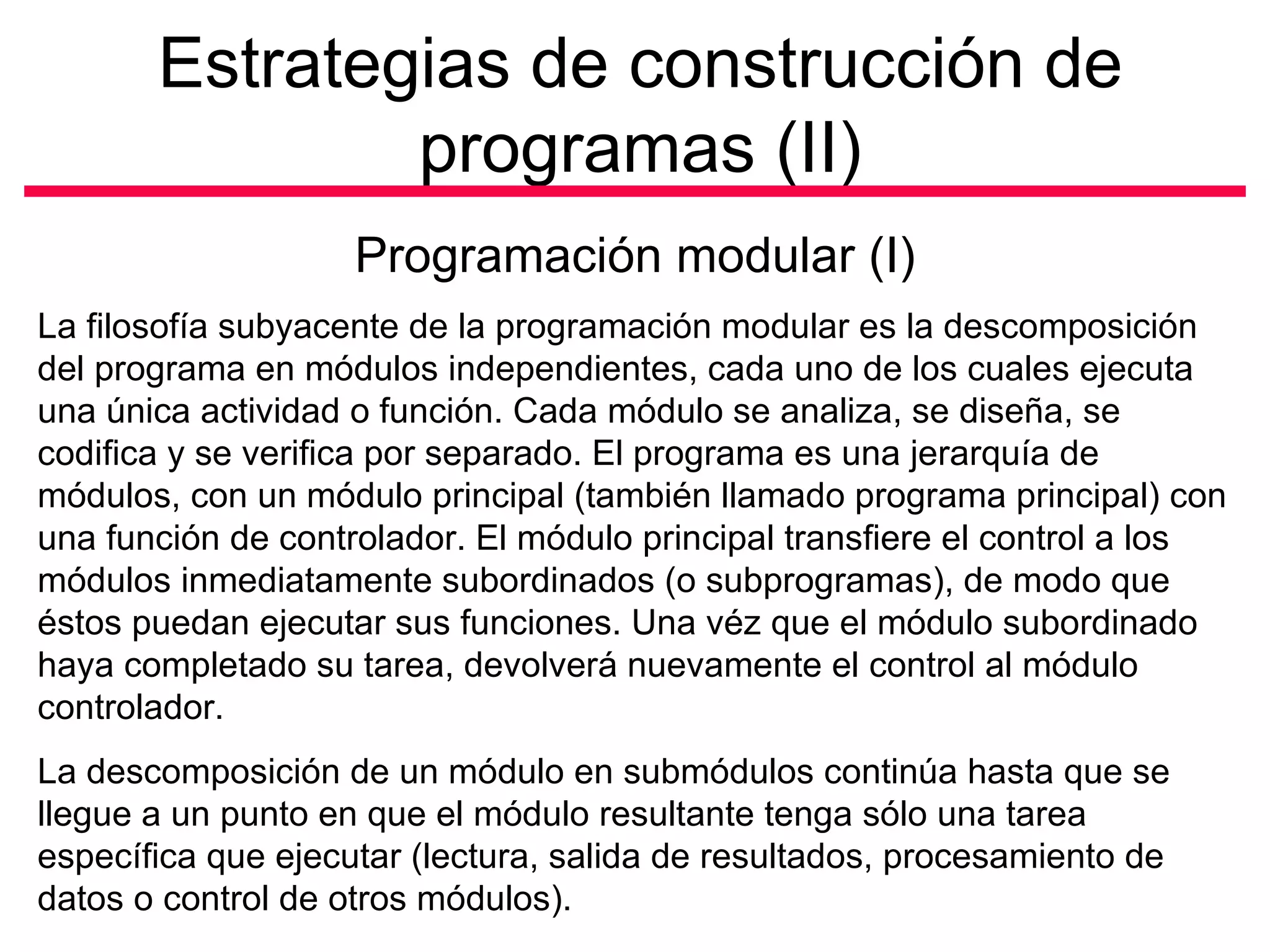 Estrategias de construcción de programas (II) Programación modular (I) La filosofía subyacente de la programación modular es la descomposición del programa en módulos independientes, cada uno de los cuales ejecuta una única actividad o función. Cada módulo se analiza, se diseña, se codifica y se verifica por separado. El programa es una jerarquía de módulos, con un módulo principal (también llamado programa principal) con una función de controlador. El módulo principal transfiere el control a los módulos inmediatamente subordinados (o subprogramas), de modo que éstos puedan ejecutar sus funciones. Una véz que el módulo subordinado haya completado su tarea, devolverá nuevamente el control al módulo controlador.  La descomposición de un módulo en submódulos continúa hasta que se llegue a un punto en que el módulo resultante tenga sólo una tarea específica que ejecutar (lectura, salida de resultados, procesamiento de datos o control de otros módulos).  