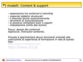 I modelli: Content & support   - separazione tra contenuti e tutorship  - materiali didattici strutturati  - il discente lavora autonomamente  - strumenti di autovalutazione  - si possono contattare tutor o esperti  - impostazione simile alla lezione  Focus: design dei contenuti  Approccio: instructor-centered.  Provate a sperimentare alcuni strumenti orientati alla costruzione di esperienze di formazione in rete di questo tipo:  http://www.click2learn.com http://www.ct2.it/   