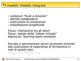 I modelli: Modello integrato   - contenuti "fluidi e dinamici"  - attività collaborative  - costruzione di conoscenze  - impostazione progettuale  Focus: interazione tra gli attori  Focus: design della "classe virtuale"  Approccio: learning-team-centered  Provate a sperimentare alcuni strumenti orientati alla costruzione di esperienze di formazione in rete di questo tipo:  http://www.nicenet.org 
