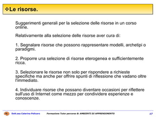 Le risorse. Suggerimenti generali per la selezione delle risorse in un corso online.  Relativamente alla selezione delle risorse aver cura di:  1. Segnalare risorse che possono rappresentare modelli, archetipi o paradigmi.  2. Proporre una selezione di risorse eterogenea e sufficientemente ricca.  3. Selezionare le risorse non solo per rispondere a richieste specifiche ma anche per offrire spunti di riflessione che vadano oltre l'immediato.  4. Individuare risorse che possano diventare occasioni per riflettere sull'uso di Internet come mezzo per condividere esperienze e conoscenze.  
