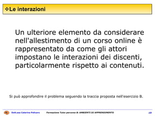 Le interazioni  Un ulteriore elemento da considerare nell'allestimento di un corso online è rappresentato da come gli attori impostano le interazioni dei discenti, particolarmente rispetto ai contenuti.  Si può approfondire il problema seguendo la traccia proposta nell'esercizio B.   