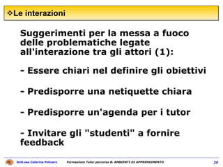 Le interazioni  Suggerimenti per la messa a fuoco delle problematiche legate all'interazione tra gli attori (1):  - Essere chiari nel definire gli obiettivi - Predisporre una netiquette chiara - Predisporre un'agenda per i tutor  - Invitare gli "studenti" a fornire feedback 