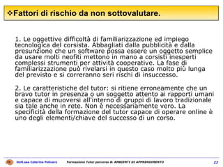 Fattori di rischio da non sottovalutare.  1. Le oggettive difficoltà di familiarizzazione ed impiego tecnologica del corsista. Abbagliati dalla pubblicità e dalla presunzione che un software possa essere un oggetto semplice da usare molti neofiti mettono in mano a corsisti inesperti complessi strumenti per attività cooperative. La fase di familiarizzazione può rivelarsi in questo caso molto più lunga del previsto e si correranno seri rischi di insuccesso. 2. Le caratteristiche del tutor: si ritiene erroneamente che un bravo tutor in presenza o un soggetto attento ai rapporti umani e capace di muoversi all'interno di gruppi di lavoro tradizionale sia tale anche in rete. Non è necessariamente vero. La specificità della formazione del tutor capace di operare online è uno degli elementi/chiave del successo di un corso. 