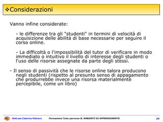 Considerazioni Vanno infine considerate:  - le differenze tra gli "studenti" in termini di velocità di acquisizione delle abilità di base necessarie per seguire il corso online. - La difficoltà o l'impossibilità del tutor di verificare in modo immediato o intuitivo il livello di interesse degli studenti o l'uso delle risorse assegnate da parte degli stessi.  - Il senso di passività che le risorse online talora producono negli studenti (rispetto al presunto senso di appagamento che produrrebbe invece una risorsa materialmente percepibile, come un libro) 