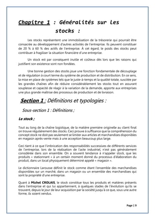 Page | 9
Chapitre 1 : Généralités sur les
stocks :
Les stocks représentent une immobilisation de la trésorerie qui pourrait être
consacrée au développement d'autres activités de l'entreprise. Ils peuvent constituer
de 20 % à 60 % des actifs de l'entreprise. À cet égard, le poids des stocks peut
contribuer à fragiliser la situation financière d’une entreprise.
Un stock est par conséquent inutile et coûteux dès lors que les raisons qui
justifient son existence sont non fondées.
Une bonne gestion des stocks joue une fonction fondamentale de découplage
et de régulation à court terme du système de production et de distribution. En ce sens,
la mise en place de systèmes tels que le juste-à-temps et la qualité totale, suscitée par
les grandes chaînes afin de réduire considérablement les stocks tout en assurant
souplesse et capacité de réagir à la variation de la demande, apporte aux entreprises
une plus grande maîtrise des processus de production et de livraison.
Section 1 : Définitions et typologies :
Sous-section 1 : Définitions ;
Le stock ;
Tout au long de la chaîne logistique, de la matière première originelle au client final
on trouve régulièrement des stocks. Ceci prouve à suffisance que la compréhension du
concept stock ne doit pas seulement se limiter aux articles et marchandises disponibles
en magasin après-vente mais à une acception beaucoup plus large.
Ceci tient à ce que l'imbrication des responsabilités successives de différents services
de l'entreprise, lors de la réalisation de l'acte industriel, n'est pas généralement
considérée dans son ensemble. On a souvent tendance à n'appeler stock, que les
produits « stationnant » à un certain moment donné du processus d'élaboration du
produit, dans un local physiquement déterminé appelé « magasin ».
Le dictionnaire Larousse définit le stock comme étant l'ensemble des marchandises
disponibles sur un marché, dans un magasin ou un ensemble des marchandises qui
sont la propriété d'une entreprise.
Quant à Michel CROLAIS, le stock constitue tous les produits et matières présents
dans l'entreprise et qui lui appartiennent, à quelques stades de l'évolution qu'ils se
trouvent, depuis le jour de leur acquisition par la société jusqu'à ce que, sous une autre
forme, ils soient vendus.
 