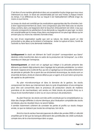 Page | 10
C'est donc d'une manière générale et dans son acceptation la plus large que nous nous
intéressons au stock. Le stock est caractérisable par son seul niveau à chaque instant
du temps. Il se différencie du flux sur lequel il est habituellement difficile d'agir du
moins à court terme.
Le niveau du stock est contrôlé par les modulations appropriées des flux d'entrée c'est-
à-dire l'approvisionnement du stock. Une comparaison peut être faite avec le volume
d'eau contenu dans une baignoire dont le bouchon d'écoulement est retiré. L'eau qui
s'écoule correspond à la satisfaction d'une demande sur laquelle on peut agir. Le stock
est caractérisable par le niveau d'eau dans une baignoire et l'on peut agir dessus qu'en
arrivant plus ou moins les robinets d'arrivée d'eau.
Au sein d'une organisation quelle que soit sa nature, les stocks jouent un rôle
primordial vu les aléas qu'ils évitent à l'entreprise : éviter la rupture et donc, l'arrêt de
l'activité ou faire face à une demande inattendue.
Juridiquement le stock est élément de l'actif circulant* correspondant aux biens*
destinés à être transformés dans le cadre de la production de l'entreprise*, ou à être
revendus en l'état par l'entreprise.
Economiquement, un stock est un agrégat qui intègre à la période présente des
éléments qui étaient déjà présents dans l’agrégat de la période précédente. La notion
de stock s’oppose ainsi à celle de flux, qui est un agrégat qui se renouvelle entièrement
de période en période. De ce point de vue strictement économique, les stocks sont un
ensemble de biens, droits et créances détenus par un agent, et ils sont alors synonymes
de capital ou de patrimoine.
Au plan microéconomique et dans le domaine de la gestion, les stocks
comprennent les biens qui interviennent dans le cycle d’exploitation d’une entreprise
pour être soit consommés dans le processus de production (stocks de matières
premières et de marchandises), soit vendus en l’état (stocks de produits finis) ou à
l’issue d’une transformation à venir ou en cours (encours de production).
Au plan financier, les stocks sont des actifs constitués par la comptabilisation au
bilan des charges différées à volume identique, plus l’évaluation comptable des stocks
est élevée, plus les résultats futurs ne seront faibles.
Il semble notamment cohérent de constater les pertes et profits sur stocks chaque
année, ce que ne réalisent pas toutes les entreprises, loin de là.
Ainsi la crise du secteur bancaire japonais du début des années 2000 a-t-elle été
amplifiée par le fait que les banques détenaient des portefeuilles de crédit surévalués
compte tenu de la crise économique dans ce pays.
 