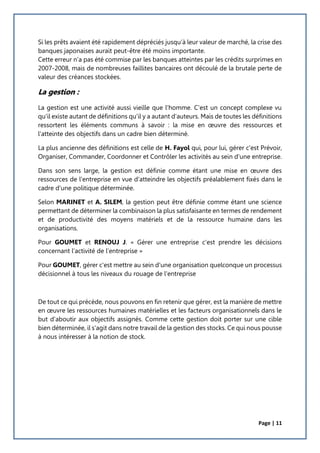 Page | 11
Si les prêts avaient été rapidement dépréciés jusqu’à leur valeur de marché, la crise des
banques japonaises aurait peut-être été moins importante.
Cette erreur n’a pas été commise par les banques atteintes par les crédits surprimes en
2007-2008, mais de nombreuses faillites bancaires ont découlé de la brutale perte de
valeur des créances stockées.
La gestion :
La gestion est une activité aussi vieille que l'homme. C'est un concept complexe vu
qu'il existe autant de définitions qu'il y a autant d'auteurs. Mais de toutes les définitions
ressortent les éléments communs à savoir : la mise en œuvre des ressources et
l'atteinte des objectifs dans un cadre bien déterminé.
La plus ancienne des définitions est celle de H. Fayol qui, pour lui, gérer c'est Prévoir,
Organiser, Commander, Coordonner et Contrôler les activités au sein d'une entreprise.
Dans son sens large, la gestion est définie comme étant une mise en œuvre des
ressources de l'entreprise en vue d'atteindre les objectifs préalablement fixés dans le
cadre d'une politique déterminée.
Selon MARINET et A. SILEM, la gestion peut être définie comme étant une science
permettant de déterminer la combinaison la plus satisfaisante en termes de rendement
et de productivité des moyens matériels et de la ressource humaine dans les
organisations.
Pour GOUMET et RENOUJ J. « Gérer une entreprise c'est prendre les décisions
concernant l'activité de l'entreprise »
Pour GOUMET, gérer c'est mettre au sein d'une organisation quelconque un processus
décisionnel à tous les niveaux du rouage de l'entreprise
De tout ce qui précède, nous pouvons en fin retenir que gérer, est la manière de mettre
en œuvre les ressources humaines matérielles et les facteurs organisationnels dans le
but d'aboutir aux objectifs assignés. Comme cette gestion doit porter sur une cible
bien déterminée, il s'agit dans notre travail de la gestion des stocks. Ce qui nous pousse
à nous intéresser à la notion de stock.
 