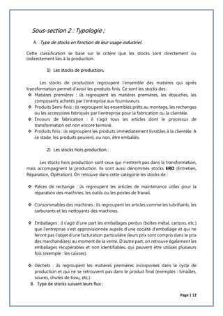 Page | 12
Sous-section 2 : Typologie ;
A. Type de stocks en fonction de leur usage industriel.
Cette classification se base sur le critère que les stocks sont directement ou
indirectement liés à la production.
1) Les stocks de production
Les stocks de production regroupent l’ensemble des matières qui après
transformation permet d’avoir les produits finis. Ce sont les stocks des :
 Matières premières : ils regroupent les matières premières, les ébauches, les
composants achetés par l’entreprise aux fournisseurs.
 Produits Semi-finis : ils regroupent les ensembles prêts au montage, les rechanges
ou les accessoires fabriqués par l’entreprise pour la fabrication ou la clientèle.
 Encours de fabrication : il s’agit tous les articles dont le processus de
transformation est non encore terminé.
 Produits finis : ils regroupent les produits immédiatement livrables à la clientèle. A
ce stade, les produits peuvent, ou non, être emballés.
2) Les stocks hors production :
Les stocks hors production sont ceux qui n’entrent pas dans la transformation,
mais accompagnent la production. Ils sont aussi dénommés stocks ERO (Entretien,
Réparation, Opération). On retrouve dans cette catégorie les stocks de :
 Pièces de rechange : ils regroupent les articles de maintenance utiles pour la
réparation des machines, les outils ou les postes de travail.
 Consommables des machines : ils regroupent les articles comme les lubrifiants, les
carburants et les nettoyants des machines.
 Emballages : il s’agit d’une part les emballages perdus (boîtes métal, cartons, etc.)
que l’entreprise s’est approvisionnée auprès d’une société d’emballage et qui ne
feront pas l’objet d’une facturation particulière (leurs prix sont compris dans le prix
des marchandises) au moment de la vente. D’autre part, on retrouve également les
emballages récupérables et non identifiables, qui peuvent être utilisés plusieurs
fois (exemple : les caisses).
 Déchets : ils regroupent les matières premières incorporées dans le cycle de
production et qui ne se retrouvent pas dans le produit final (exemples : limailles,
sciures, chutes de tissu, etc.).
B. Type de stocks suivant leurs flux ;
 