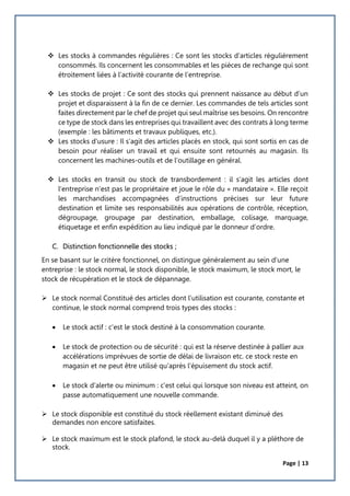 Page | 13
 Les stocks à commandes régulières : Ce sont les stocks d’articles régulièrement
consommés. Ils concernent les consommables et les pièces de rechange qui sont
étroitement liées à l’activité courante de l’entreprise.
 Les stocks de projet : Ce sont des stocks qui prennent naissance au début d’un
projet et disparaissent à la fin de ce dernier. Les commandes de tels articles sont
faites directement par le chef de projet qui seul maîtrise ses besoins. On rencontre
ce type de stock dans les entreprises qui travaillent avec des contrats à long terme
(exemple : les bâtiments et travaux publiques, etc.).
 Les stocks d’usure : Il s’agit des articles placés en stock, qui sont sortis en cas de
besoin pour réaliser un travail et qui ensuite sont retournés au magasin. Ils
concernent les machines-outils et de l’outillage en général.
 Les stocks en transit ou stock de transbordement : il s’agit les articles dont
l’entreprise n’est pas le propriétaire et joue le rôle du « mandataire ». Elle reçoit
les marchandises accompagnées d’instructions précises sur leur future
destination et limite ses responsabilités aux opérations de contrôle, réception,
dégroupage, groupage par destination, emballage, colisage, marquage,
étiquetage et enfin expédition au lieu indiqué par le donneur d’ordre.
C. Distinction fonctionnelle des stocks ;
En se basant sur le critère fonctionnel, on distingue généralement au sein d'une
entreprise : le stock normal, le stock disponible, le stock maximum, le stock mort, le
stock de récupération et le stock de dépannage.
 Le stock normal Constitué des articles dont l'utilisation est courante, constante et
continue, le stock normal comprend trois types des stocks :
 Le stock actif : c'est le stock destiné à la consommation courante.
 Le stock de protection ou de sécurité : qui est la réserve destinée à pallier aux
accélérations imprévues de sortie de délai de livraison etc. ce stock reste en
magasin et ne peut être utilisé qu'après l'épuisement du stock actif.
 Le stock d'alerte ou minimum : c'est celui qui lorsque son niveau est atteint, on
passe automatiquement une nouvelle commande.
 Le stock disponible est constitué du stock réellement existant diminué des
demandes non encore satisfaites.
 Le stock maximum est le stock plafond, le stock au-delà duquel il y a pléthore de
stock.
 