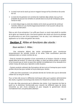 Page | 14
 Le stock mort est le stock qui est en magasin lorsque le flux d'entrée et de sortie
est nul.
 Le stock de récupération est constitué de matériels déjà utilisés mais qu'il est
probable de pouvoir les remettre en activité dans le circuit de l'entreprise après
remise en état.
 Le stock dépannage ou stock de création est le stock qui permet de continuer
l'activité, même en cas d'arrêt d'approvisionnement. Il est souvent créé par les
encours de fabrication.
Mais au sein d'une entreprise, il ne suffit pas d'avoir un stock mais plutôt la manière
de le gérer qui importe le plus. Une bonne gestion des stocks est source du pilotage
de performance au sein d'une organisation. Fort de cela, il est intéressant de nous
appesantir sur la notion de gestion des stocks.
Section 2 : Rôles et fonctions des stocks :
Sous-section 1 : Rôles ;
Une entreprise détient des stocks principalement pour coordonner
temporairement ses activités d'achat et de vente. Cette coordination peut-être
nécessaire dans un certain nombre de cas :
- Entre le moment de passation d'une commande et sa livraison s'écoule un temps
appelé délai de livraison. En raison de ce délai, un client qui désire acheter un produit
ne se trouvant pas en stock ne peut être satisfait immédiatement d'où nécessité d'un
certain niveau de stock pour répondre à cette situation.
- Certains produits subissent des fluctuations de leurs prix et l'entreprise peut vouloir
profiter de prix bas pour acheter et le prix élevé pour vendre.
- L'offre peut être accentuée à une période donnée de l'année alors que la demande
s'étale tout au long de l'année.
Pour ce faire elle recourt à différentes techniques telle que la gestion administrative
des stocks, la gestion économique des stocks et à l'étude de la rotation des stocks.
En plus des rôles poursuivis par la détention des stocks, il est important de faire le
point sur la distinction fonctionnelle pour ressortir les différents types de stocks
rencontrés au sein d'une entreprise et pour lesquels le gestionnaire devrait
normalement tirer une particulière attention
 