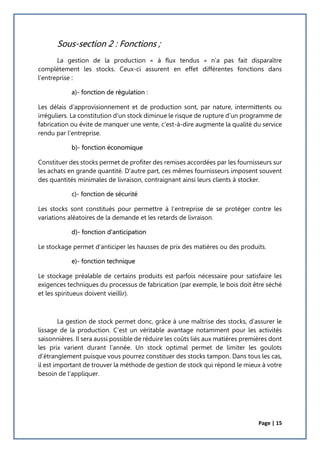 Page | 15
Sous-section 2 : Fonctions ;
La gestion de la production « à flux tendus » n’a pas fait disparaître
complètement les stocks. Ceux-ci assurent en effet différentes fonctions dans
l’entreprise :
a)- fonction de régulation :
Les délais d’approvisionnement et de production sont, par nature, intermittents ou
irréguliers. La constitution d’un stock diminue le risque de rupture d’un programme de
fabrication ou évite de manquer une vente, c’est-à-dire augmente la qualité du service
rendu par l’entreprise.
b)- fonction économique
Constituer des stocks permet de profiter des remises accordées par les fournisseurs sur
les achats en grande quantité. D’autre part, ces mêmes fournisseurs imposent souvent
des quantités minimales de livraison, contraignant ainsi leurs clients à stocker.
c)- fonction de sécurité
Les stocks sont constitués pour permettre à l’entreprise de se protéger contre les
variations aléatoires de la demande et les retards de livraison.
d)- fonction d'anticipation
Le stockage permet d’anticiper les hausses de prix des matières ou des produits.
e)- fonction technique
Le stockage préalable de certains produits est parfois nécessaire pour satisfaire les
exigences techniques du processus de fabrication (par exemple, le bois doit être séché
et les spiritueux doivent vieillir).
La gestion de stock permet donc, grâce à une maîtrise des stocks, d’assurer le
lissage de la production. C’est un véritable avantage notamment pour les activités
saisonnières. Il sera aussi possible de réduire les coûts liés aux matières premières dont
les prix varient durant l’année. Un stock optimal permet de limiter les goulots
d’étranglement puisque vous pourrez constituer des stocks tampon. Dans tous les cas,
il est important de trouver la méthode de gestion de stock qui répond le mieux à votre
besoin de l’appliquer.
 