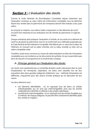 Page | 16
Section 3 : L'évaluation des stocks
Comme le Code Générale de Normalisation Comptable stipule clairement que
l’évaluation constitue au cœur même de l’information comptable, tous les éléments
faisant leur entrée dans le patrimoine de l’entreprise doivent être évalués à leur juste
valeur.
Au long de ce chapitre, nous allons traiter uniquement un des éléments de l’actif
circulant hors trésorerie et son évaluation lors de l’entrée du patrimoine. Il s’agit les
stocks.
Chaque entreprise doit pratiquer l’évaluation à l’entrée, et à la sortie d’un élément de
l’actif ou de passif du patrimoine, tout en se conformant aux méthodes proposées par
le Code Général de Normalisation Comptable. Elle débute par un calcul de la valeur de
l’élément, en trouvant soit sa valeur d’entrée, soit sa valeur actuelle ou bien soit sa
valeur comptable nette.
Toutefois, toute erreur survenue au niveau de cette évaluation ou bien de l’imputation
comptable aura une incidence sur les documents de synthèse. Ce qui ne permettra pas
alors de ressortir la transparence et la sincérité des comptes.
A- Principe général sur l’évaluation des stocks.
Les stocks sont représentés par un ensemble de biens variés intervenant dans le cycle
d’exploitation de l’entreprise. Cependant, ces biens sont classifiés lors de leur
acquisition dans deux grandes catégories d’éléments. Leur méthode d’évaluation est
différente, uniquement pour des raisons d’ordre pratique qui en découlent de leur
nature.
Les deux éléments sont :
 Les Eléments identifiables : où on regroupe tous les biens ou articles
individualisables qui ne sont pas interchangeables ainsi que les articles
matériellement identifiés et affectés à des projets spécifiques.
 Les Eléments interchangeables : où on regroupe tous les articles fongibles qui,
à l’intérieur de chaque catégorie, ne peuvent être unitairement identifiés après
leur entrée en magasin.
 