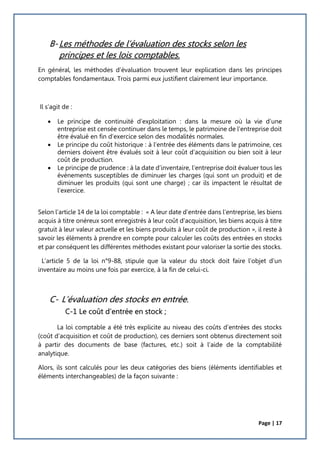 Page | 17
B-Les méthodes de l’évaluation des stocks selon les
principes et les lois comptables.
En général, les méthodes d’évaluation trouvent leur explication dans les principes
comptables fondamentaux. Trois parmi eux justifient clairement leur importance.
Il s’agit de :
 Le principe de continuité d’exploitation : dans la mesure où la vie d’une
entreprise est censée continuer dans le temps, le patrimoine de l’entreprise doit
être évalué en fin d’exercice selon des modalités normales.
 Le principe du coût historique : à l’entrée des éléments dans le patrimoine, ces
derniers doivent être évalués soit à leur coût d’acquisition ou bien soit à leur
coût de production.
 Le principe de prudence : à la date d’inventaire, l’entreprise doit évaluer tous les
évènements susceptibles de diminuer les charges (qui sont un produit) et de
diminuer les produits (qui sont une charge) ; car ils impactent le résultat de
l’exercice.
Selon l’article 14 de la loi comptable : « A leur date d’entrée dans l’entreprise, les biens
acquis à titre onéreux sont enregistrés à leur coût d'acquisition, les biens acquis à titre
gratuit à leur valeur actuelle et les biens produits à leur coût de production », il reste à
savoir les éléments à prendre en compte pour calculer les coûts des entrées en stocks
et par conséquent les différentes méthodes existant pour valoriser la sortie des stocks.
L’article 5 de la loi n°9-88, stipule que la valeur du stock doit faire l’objet d’un
inventaire au moins une fois par exercice, à la fin de celui-ci.
C- L’évaluation des stocks en entrée.
C-1 Le coût d’entrée en stock ;
La loi comptable a été très explicite au niveau des coûts d’entrées des stocks
(coût d’acquisition et coût de production), ces derniers sont obtenus directement soit
à partir des documents de base (factures, etc.) soit à l’aide de la comptabilité
analytique.
Alors, ils sont calculés pour les deux catégories des biens (éléments identifiables et
éléments interchangeables) de la façon suivante :
 