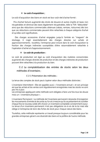 Page | 18
 Le coût d’acquisition ;
Le coût d'acquisition des biens en stock est leur coût réel d'achat formé :
Prix d'achat facturé augmenté des droits de douane et autres impôts et taxes non
récupérables et diminué des taxes légalement récupérables, telle la TVA "déductible"
ainsi que des réductions commerciales obtenues (rabais, remises, ristournes) dès lors
que ces réductions commerciales peuvent être rattachées à chaque catégorie d'achat
et qu'elles sont significatives.
Des charges accessoires d'achat engagées jusqu'à l'entrée en "magasin" de
stockage, il s'agit essentiellement des charges directes sur achats et
approvisionnements ; toutefois, l’entreprise peut inclure dans le coût d'acquisition la
fraction des charges indirectes susceptibles d'être raisonnablement rattachée à
l’opération d'achat et d'approvisionnement.
 Le coût de production :
Le coût de production est égal au coût d’acquisition des matières consommées
augmenté des charges directes de production et des charges indirectes de production
pouvant être rattachées à la production du bien.
C-2 La comptabilisation des entrées de stocks selon les deux
méthodes d’inventaire ;
C-2-1 Présentation des méthodes ;
La tenue des comptes de stock peut s’opérer selon deux méthodes distinctes :
L’inventaire Intermittent : Elle est appelée aussi « l’inventaire annuel » et son principe
est que les achats et les ventes sont régulièrement enregistrées mais les stocks ne sont
pas mis à jour.
Les entreprises appliquant cette méthode sont obligées à faire une fois tous les douze
mois un « inventaire physique ».
L’inventaire Permanent : La méthode de l'inventaire permanent nécessite d'enregistrer
les mouvements d'entrée et de sortie au fur et à mesure qu'ils se présentent et à arrêter
chaque fois le nouveau solde afin d'avoir un inventaire comptable constamment à jour.
La tenue d’un inventaire permanent n’est pas obligatoire vis-à-vis de la loi mais elle
oblige à l’entreprise de tenir des fiches de stock pour chaque nature des biens.
Toutefois, cette méthode représente un travail presque toujours considérable pour les
grandes entreprises gérant une diversité des biens et la préfère de l’autre méthode.
 