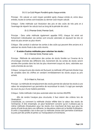 Page | 23
D-2-1 Le Coût Moyen Pondéré après chaque entrée.
Principe : On calcule un coût moyen pondéré après chaque entrée et, entre deux
entrées, toutes le sorties sont évaluées au dernier coût moyen calculé.
Critique : Cette méthode suit l’évolution des prix et des coûts de très près et à
l’avantage de répartir les calculs tout au long de la période de calcul.
D-2-2 Premier Entré, Premier Sorti.
Principe : Dans cette méthode également appelée FIFO, chaque lot entré est
fictivement individualisé. Les sorties sont ensuite valorisées en épuisant les lots en
stock du plus ancien au plus récent.
Critique : Elle conduit à valoriser les sorties à des coûts qui peuvent être anciens et à
valoriser les stocks finals à des coûts récents.
 Il existe d’autres méthodes pour valoriser les stocks :
D-2-3 Dernier Entré, Premier sorti.
Principe : Méthode de valorisation des sorties de stocks fondée sur l'inverse de la
chronologie d'entrée des différents lots. Autrement dit, les sorties de stocks seront
sensées être puisées dans les lots les plus récemment acquis et, donc, valorisées aux
coûts d'entrée de ces lots
Critique : Lorsque le prix des stocks est fluctuant, la méthode LIFO permet d'éviter trop
de variables dans les chiffres en vendant immédiatement les stocks acquis au prix
acheté.
D-2-4 Next In, First out.
Principe : La méthode de remplacement des stocks permet de valoriser les stocks à une
valeur de remplacement qui permettra de reconstituer le stock. Il s’agit par exemple
du cours du jour d’une matière première.
Critique : Cette méthode n’est plus autorisée selon les normes IAS/IFRS.
Afin de rendre l’analyse plus structurée, il faut retenir des critères lors de
l’évaluation :
L’exactitude, ou comment la méthode choisie reflète bien la valeur des stocks de
l’entreprise. À titre d’exemple, on peut facilement convenir qu’on n’utilisera pas la
même méthode d’évaluation pour les stocks d’un marchand de bois que pour les
stocks d’huile brute dans une raffinerie. Le deuxième critère est La facilité d’utilisation.
Et enfin L’imputabilité c’est-à-dire que La méthode choisie doit permettre d’attribuer
la juste part des profits et pertes sur manipulations d’inventaires.
 