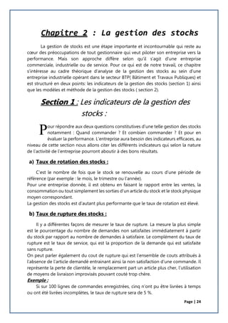 Page | 24
Chapitre 2 : La gestion des stocks
La gestion de stocks est une étape importante et incontournable qui reste au
cœur des préoccupations de tout gestionnaire qui veut piloter son entreprise vers la
performance. Mais son approche diffère selon qu'il s'agit d'une entreprise
commerciale, industrielle ou de service. Pour ce qui est de notre travail, ce chapitre
s'intéresse au cadre théorique d'analyse de la gestion des stocks au sein d'une
entreprise industrielle opérant dans le secteur BTP( Bâtiment et Travaux Publiques) et
est structuré en deux points: les indicateurs de la gestion des stocks (section 1) ainsi
que les modèles et méthode de la gestion des stocks ( section 2).
Section 1 : Les indicateurs de la gestion des
stocks :
our répondre aux deux questions constitutives d’une telle gestion des stocks
notamment : Quand commander ? Et combien commander ? Et pour en
évaluer la performance. L’entreprise aura besoin des indicateurs efficaces, au
niveau de cette section nous allons citer les différents indicateurs qui selon la nature
de l’activité de l’entreprise pourront aboutir à des bons résultats.
a) Taux de rotation des stocks :
C’est le nombre de fois que le stock se renouvelle au cours d’une période de
référence (par exemple : le mois, le trimestre ou l’année).
Pour une entreprise donnée, il est obtenu en faisant le rapport entre les ventes, la
consommation ou tout simplement les sorties d’un article du stock et le stock physique
moyen correspondant.
La gestion des stocks est d’autant plus performante que le taux de rotation est élevé.
b) Taux de rupture des stocks :
Il y a différentes façons de mesurer le taux de rupture. La mesure la plus simple
est le pourcentage du nombre de demandes non satisfaites immédiatement à partir
du stock par rapport au nombre de demandes à satisfaire. Le complément du taux de
rupture est le taux de service, qui est la proportion de la demande qui est satisfaite
sans rupture.
On peut parler également du cout de rupture qui est l’ensemble de couts attribués à
l’absence de l’article demandé entrainant ainsi la non satisfaction d’une commande. Il
représente la perte de clientèle, le remplacement part un article plus cher, l’utilisation
de moyens de livraison improvisés pouvant couté trop chère.
Exemple :
Si sur 100 lignes de commandes enregistrées, cinq n’ont pu être livrées à temps
ou ont été livrées incomplètes, le taux de rupture sera de 5 %.
P
 