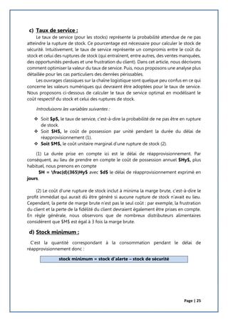 Page | 25
c) Taux de service :
Le taux de service (pour les stocks) représente la probabilité attendue de ne pas
atteindre la rupture de stock. Ce pourcentage est nécessaire pour calculer le stock de
sécurité. Intuitivement, le taux de service représente un compromis entre le coût du
stock et celui des ruptures de stock (qui entraînent, entre autres, des ventes manquées,
des opportunités perdues et une frustration du client). Dans cet article, nous décrivons
comment optimiser la valeur du taux de service. Puis, nous proposons une analyse plus
détaillée pour les cas particuliers des denrées périssables.
Les ouvrages classiques sur la chaîne logistique sont quelque peu confus en ce qui
concerne les valeurs numériques qui devraient être adoptées pour le taux de service.
Nous proposons ci-dessous de calculer le taux de service optimal en modélisant le
coût respectif du stock et celui des ruptures de stock.
Introduisons les variables suivantes :
 Soit $p$, le taux de service, c'est-à-dire la probabilité de ne pas être en rupture
de stock.
 Soit $H$, le coût de possession par unité pendant la durée du délai de
réapprovisionnement (1).
 Soit $M$, le coût unitaire marginal d’une rupture de stock (2).
(1) La durée prise en compte ici est le délai de réapprovisionnement. Par
conséquent, au lieu de prendre en compte le coût de possession annuel $Hy$, plus
habituel, nous prenons en compte
$H = frac{d}{365}Hy$ avec $d$ le délai de réapprovisionnement exprimé en
jours.
(2) Le coût d’une rupture de stock inclut à minima la marge brute, c'est-à-dire le
profit immédiat qui aurait dû être généré si aucune rupture de stock n’avait eu lieu.
Cependant, la perte de marge brute n’est pas le seul coût : par exemple, la frustration
du client et la perte de la fidélité du client devraient également être prises en compte.
En règle générale, nous observons que de nombreux distributeurs alimentaires
considèrent que $M$ est égal à 3 fois la marge brute.
d) Stock minimum :
C’est la quantité correspondant à la consommation pendant le délai de
réapprovisionnement donc :
stock minimum = stock d’alerte – stock de sécurité
 