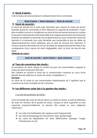 Page | 26
e) Stock d'alerte :
C’est le niveau de stock entraînant le déclanchement de la commande :
f) Stock de sécurité :
Le stock de sécurité est le stock jugé nécessaire pour assurer le niveau de service
souhaité quand les commandes à livrer dépassent la capacité de production. Il peut
être considéré comme un complément au stock de fonctionnement prenant en compte
d'une part l'incertitude de la demande réelle et du réapprovisionnement et d'autre part
le besoin de satisfaire la demande. Plus le gestionnaire du stock voudra être certain de
répondre à la demande, plus cette demande sera imprévisible et plus les délais de
réapprovisionnement seront aléatoires, plus le stock de sécurité sera important. À
l'inverse, quand la demande est connue, les délais de réapprovisionnement fixes et les
conséquences d'une rupture de stock négligeables, alors, le stock de sécurité sera
faible.
Méthode de calcul :
g) Taux de couverture des stocks :
La couverture de stock indique le nombre de jours de consommation auxquels le
niveau de stock actuel peut faire face.
Elle s'obtient en divisant le stock par la consommation moyenne au cours d'une
période donnée (obtenue au travers de ventes, d'expéditions...).
Exemple :
Un stock de 10 unités et une consommation hebdomadaire de 5 signifient que la
couverture du stock considéré est de 2 semaines.
h) Les différents coûts liés à la gestion des stocks :
1-Le coût de possession de stocks :
C’est l’ensemble des coûts du fait de retenir un article en stocks, le coût de détention
de stock est fonction de la qualité de stocks. Lorsque le stock augmente ce coût
augmente proportionnellement, ils peuvent être classés en trois catégories
notamment :
 Les coûts d’immobilisation des capitaux (coût d’opportunité)
 Les coûts d’entreposage (la manutention, loyer, gardiennage)
 Les coûts de dépréciation de stock (détérioration physique, l’usage,
l’obsolescence, le vol)
Stock d'alerte = Stock minimum + Stock de sécurité
stock de sécurité = stock d’alerte – stock minimum
 